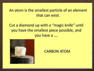 An atom is the smallest particle of an element
that can exist.
Cut a diamond up with a “magic knife” until
you have the smallest piece possible, and
you have a ….
CARBON ATOM
 
