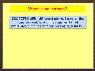 What is an isotope?
ISOTOPES ARE: different atomic forms of the
same element, having the same number of
PROTONS but different numbers of NEUTRONS
 
