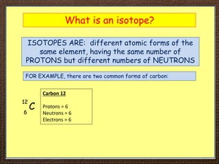 What is an isotope?
ISOTOPES ARE: different atomic forms of the
same element, having the same number of
PROTONS but different numbers of NEUTRONS
FOR EXAMPLE, there are two common forms of carbon:
C
12
6
Carbon 12
Protons = 6
Neutrons = 6
Electrons = 6
 