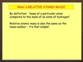 What is RELATIVE ATOMIC MASS?
By definition: “mass of a particular atom
compared to the mass of an atom of hydrogen”
Relative atomic mass is also the same as the
mass number – it’s that simple!
 