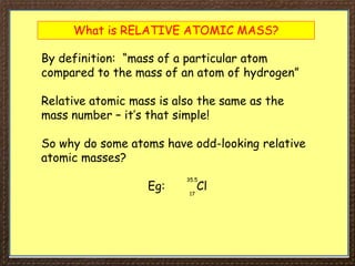 What is RELATIVE ATOMIC MASS?
By definition: “mass of a particular atom
compared to the mass of an atom of hydrogen”
Relative atomic mass is also the same as the
mass number – it’s that simple!
So why do some atoms have odd-looking relative
atomic masses?
Eg: Cl
35.5
17
 
