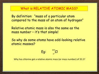What is RELATIVE ATOMIC MASS?
By definition: “mass of a particular atom
compared to the mass of an atom of hydrogen”
Relative atomic mass is also the same as the
mass number – it’s that simple!
So why do some atoms have odd-looking relative
atomic masses?
Eg: Cl
35.5
17
Why has chlorine got a relative atomic mass (or mass number) of 35.5?
 