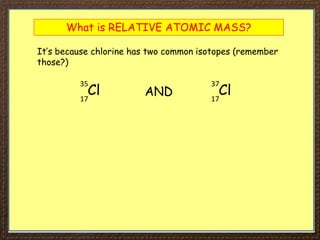 What is RELATIVE ATOMIC MASS?
It’s because chlorine has two common isotopes (remember
those?)
Cl
35
17
Cl
37
17
AND
 