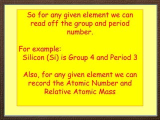 So for any given element we can
read off the group and period
number.
For example:
Silicon (Si) is Group 4 and Period 3
Also, for any given element we can
record the Atomic Number and
Relative Atomic Mass
 
