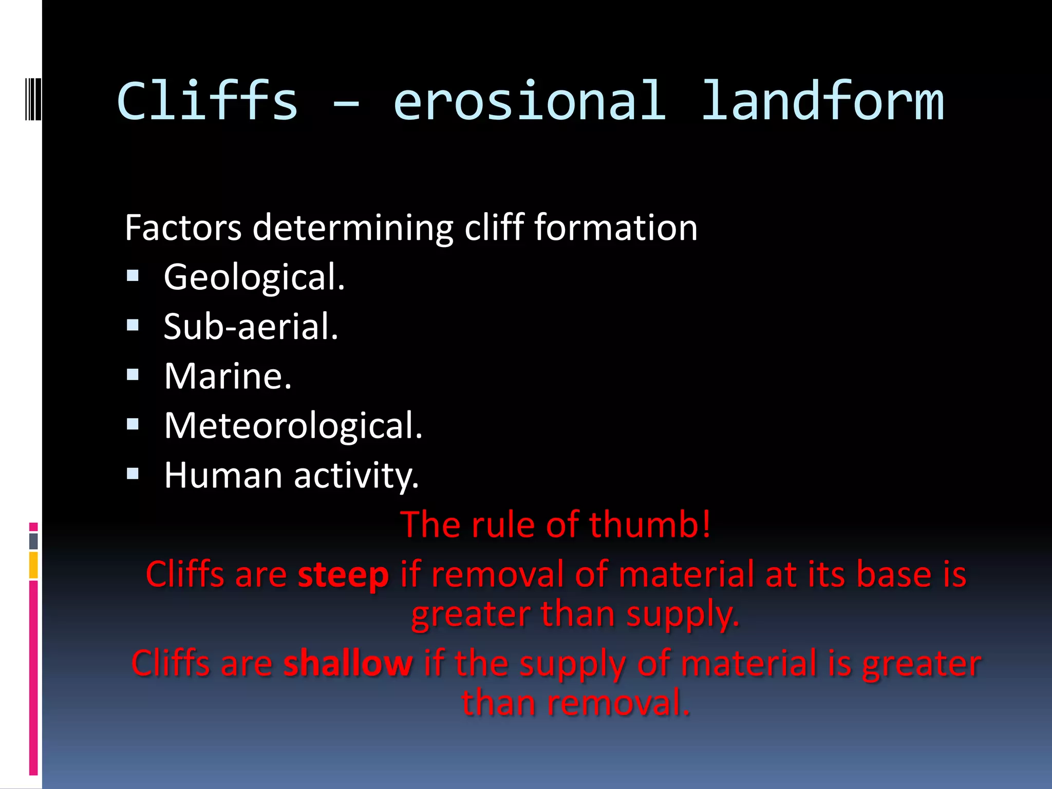 Cliffs – erosional landform

Factors determining cliff formation
 Geological.
 Sub-aerial.
 Marine.
 Meteorological.
 Human activity.
                  The rule of thumb!
 Cliffs are steep if removal of material at its base is
                   greater than supply.
Cliffs are shallow if the supply of material is greater
                       than removal.
 