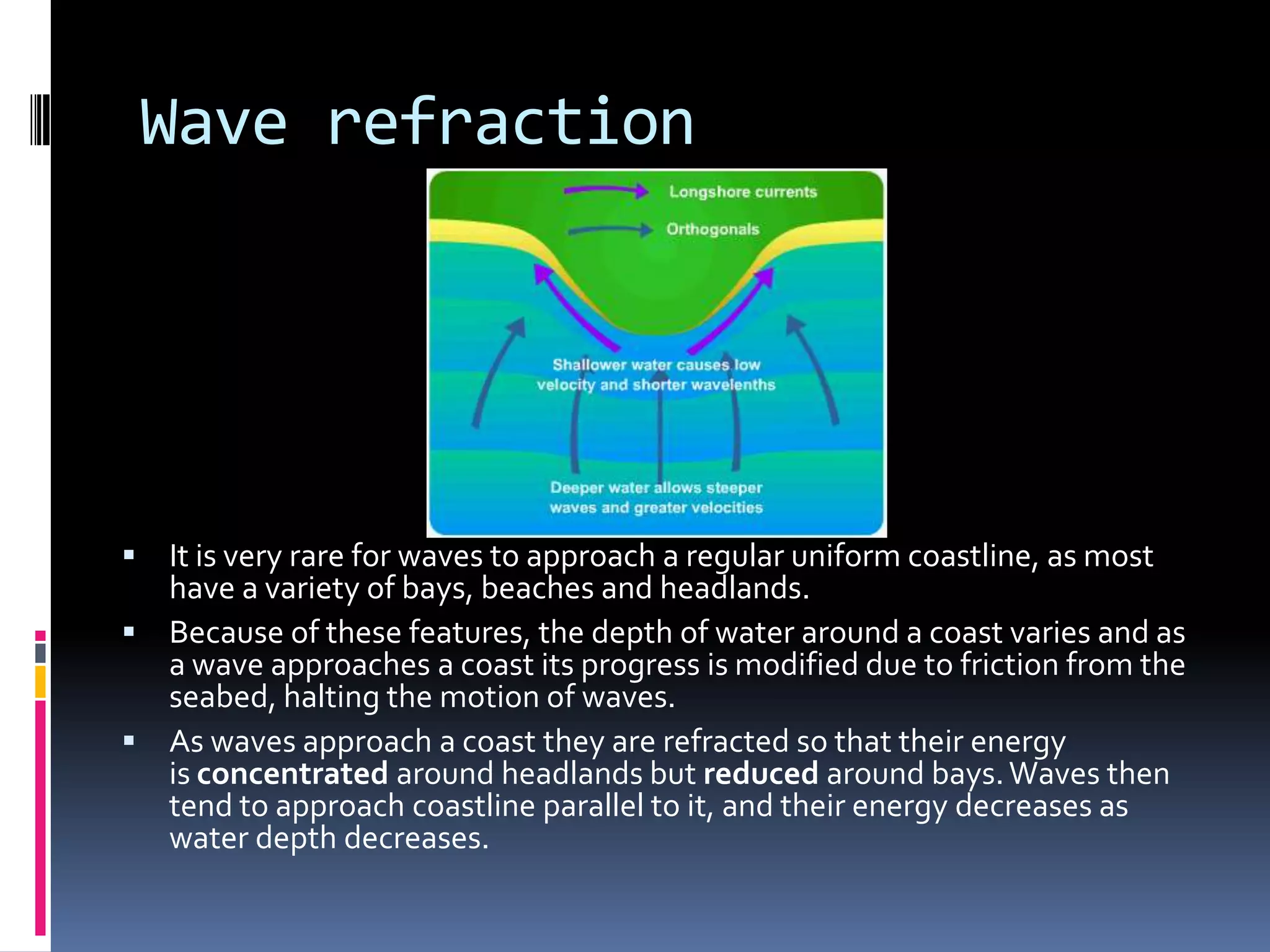 Wave refraction




 It is very rare for waves to approach a regular uniform coastline, as most
  have a variety of bays, beaches and headlands.
 Because of these features, the depth of water around a coast varies and as
  a wave approaches a coast its progress is modified due to friction from the
  seabed, halting the motion of waves.
 As waves approach a coast they are refracted so that their energy
  is concentrated around headlands but reduced around bays. Waves then
  tend to approach coastline parallel to it, and their energy decreases as
  water depth decreases.
 
