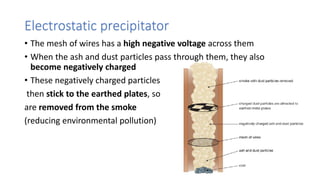 Electrostatic precipitator
• The mesh of wires has a high negative voltage across them
• When the ash and dust particles pass through them, they also
become negatively charged
• These negatively charged particles
then stick to the earthed plates, so
are removed from the smoke
(reducing environmental pollution)
 