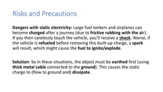 Risks and Precautions
Dangers with static electricity: Large fuel tankers and airplanes can
become charged after a journey (due to frictive rubbing with the air).
If you then carelessly touch the vehicle, you’ll receive a shock. Worse, if
the vehicle is refueled before removing this built-up charge, a spark
will result, which might cause the fuel to ignite/explode.
Solution: So in these situations, the object must be earthed first (using
thick metal cable connected to the ground). This causes the static
charge to (flow to ground and) dissipate.
 