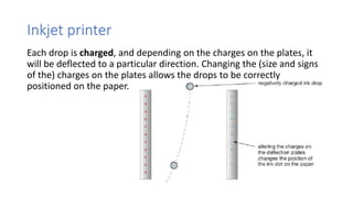 Inkjet printer
Each drop is charged, and depending on the charges on the plates, it
will be deflected to a particular direction. Changing the (size and signs
of the) charges on the plates allows the drops to be correctly
positioned on the paper.
 