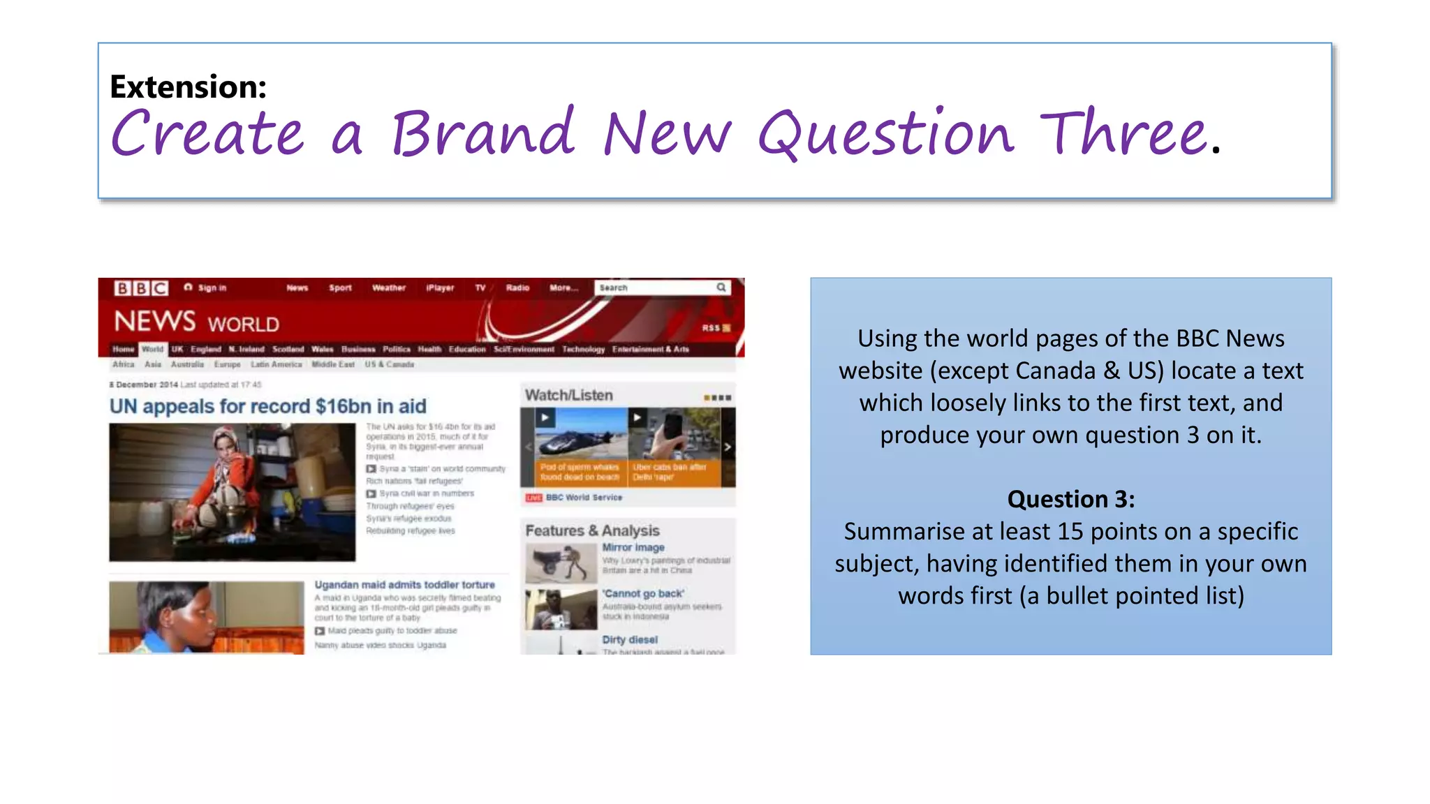 Extension:
Create a Brand New Question Three.
Using the world pages of the BBC News
website (except Canada & US) locate a text
which loosely links to the first text, and
produce your own question 3 on it.
Question 3:
Summarise at least 15 points on a specific
subject, having identified them in your own
words first (a bullet pointed list)
 