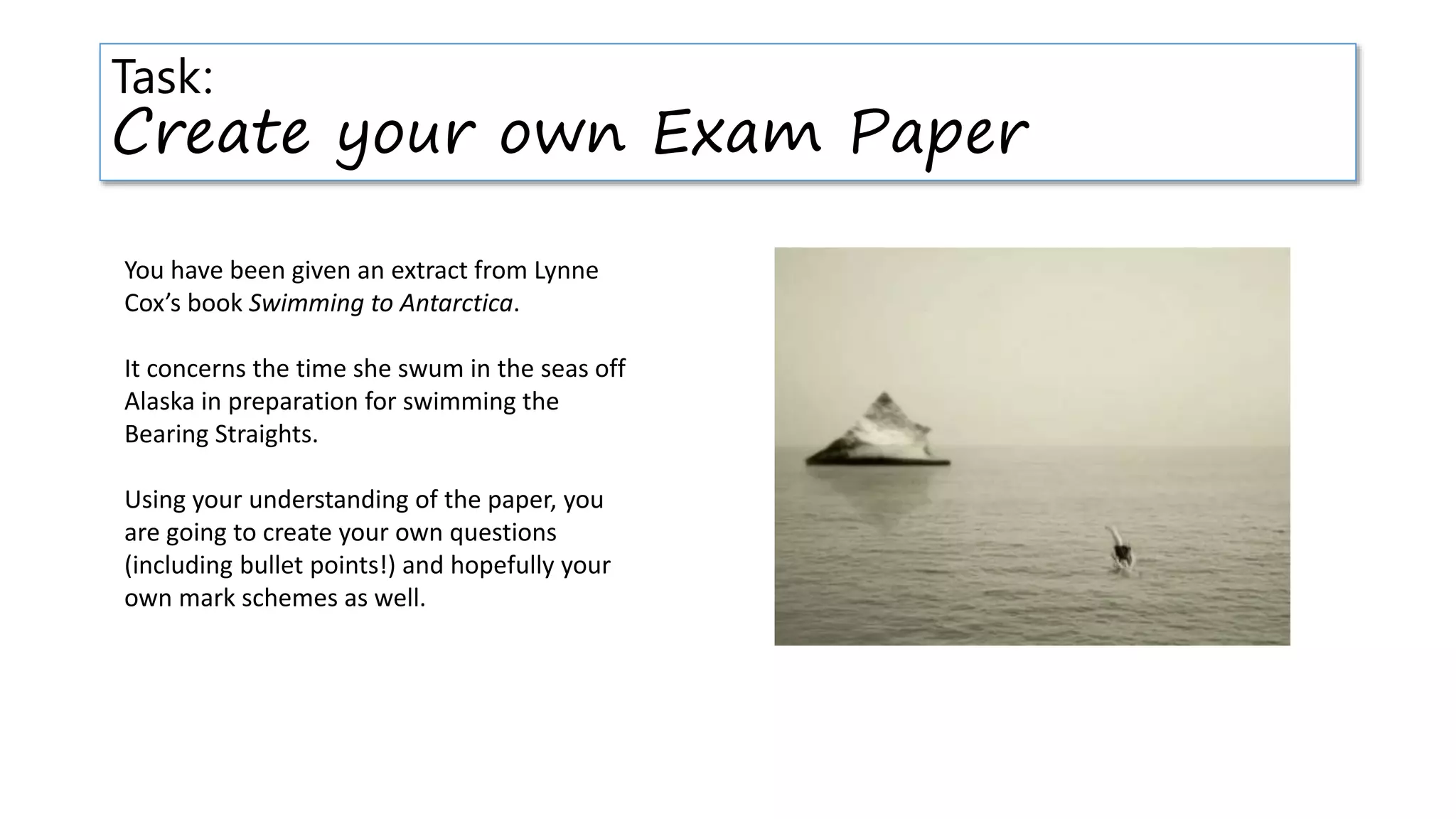 Task:
Create your own Exam Paper
You have been given an extract from Lynne
Cox’s book Swimming to Antarctica.
It concerns the time she swum in the seas off
Alaska in preparation for swimming the
Bearing Straights.
Using your understanding of the paper, you
are going to create your own questions
(including bullet points!) and hopefully your
own mark schemes as well.
 
