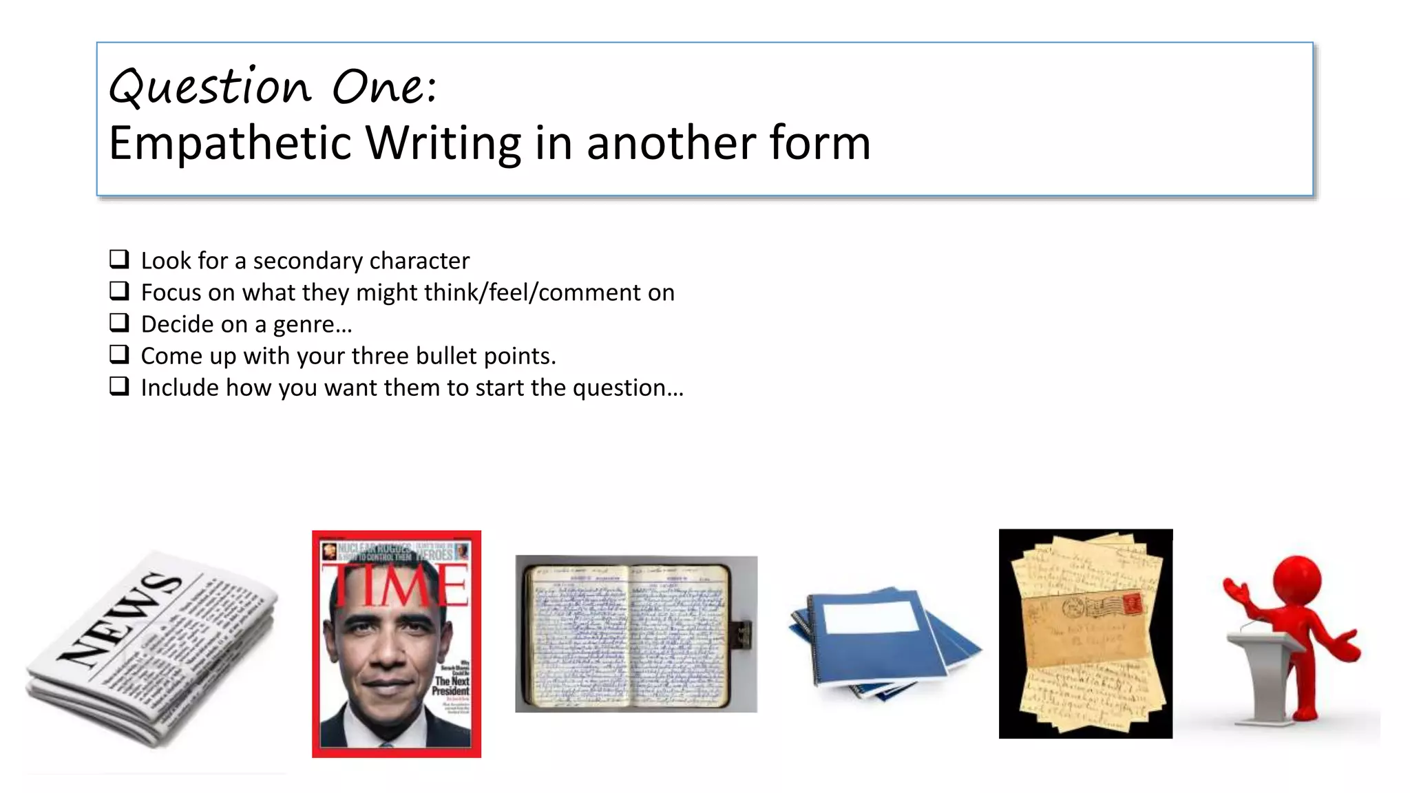 Question One:
Empathetic Writing in another form
 Look for a secondary character
 Focus on what they might think/feel/comment on
 Decide on a genre…
 Come up with your three bullet points.
 Include how you want them to start the question…
 