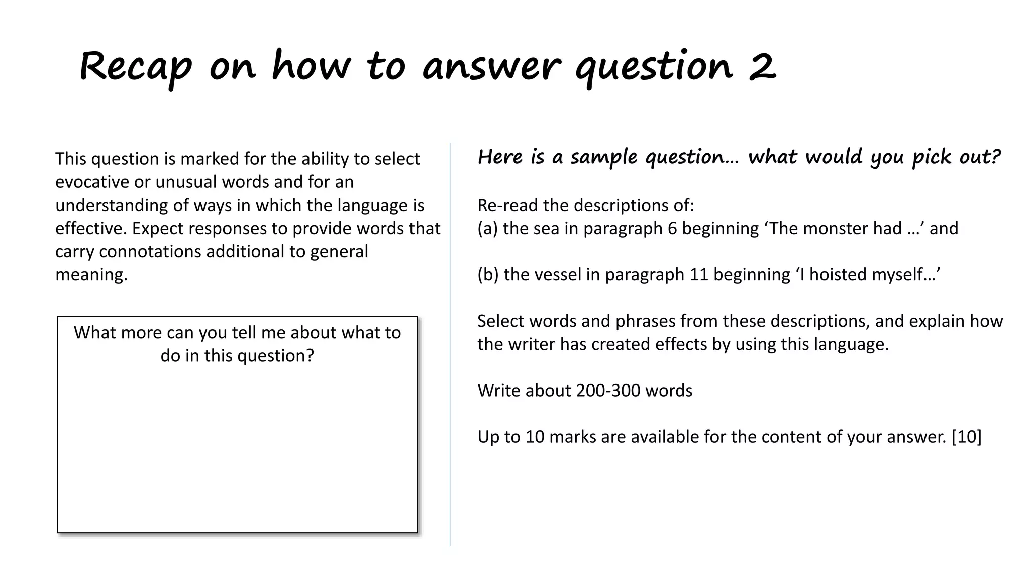Recap on how to answer question 2
Here is a sample question… what would you pick out?
Re-read the descriptions of:
(a) the sea in paragraph 6 beginning ‘The monster had …’ and
(b) the vessel in paragraph 11 beginning ‘I hoisted myself…’
Select words and phrases from these descriptions, and explain how
the writer has created effects by using this language.
Write about 200-300 words
Up to 10 marks are available for the content of your answer. [10]
This question is marked for the ability to select
evocative or unusual words and for an
understanding of ways in which the language is
effective. Expect responses to provide words that
carry connotations additional to general
meaning.
What more can you tell me about what to
do in this question?
 