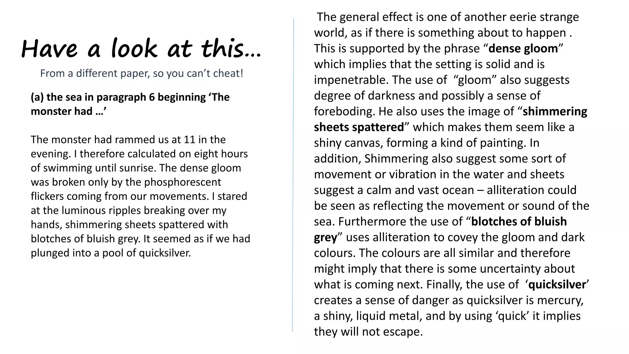 Have a look at this…
(a) the sea in paragraph 6 beginning ‘The
monster had …’
The monster had rammed us at 11 in the
evening. I therefore calculated on eight hours
of swimming until sunrise. The dense gloom
was broken only by the phosphorescent
flickers coming from our movements. I stared
at the luminous ripples breaking over my
hands, shimmering sheets spattered with
blotches of bluish grey. It seemed as if we had
plunged into a pool of quicksilver.
The general effect is one of another eerie strange
world, as if there is something about to happen .
This is supported by the phrase “dense gloom”
which implies that the setting is solid and is
impenetrable. The use of “gloom” also suggests
degree of darkness and possibly a sense of
foreboding. He also uses the image of “shimmering
sheets spattered” which makes them seem like a
shiny canvas, forming a kind of painting. In
addition, Shimmering also suggest some sort of
movement or vibration in the water and sheets
suggest a calm and vast ocean – alliteration could
be seen as reflecting the movement or sound of the
sea. Furthermore the use of “blotches of bluish
grey” uses alliteration to covey the gloom and dark
colours. The colours are all similar and therefore
might imply that there is some uncertainty about
what is coming next. Finally, the use of ‘quicksilver’
creates a sense of danger as quicksilver is mercury,
a shiny, liquid metal, and by using ‘quick’ it implies
they will not escape.
From a different paper, so you can’t cheat!
 