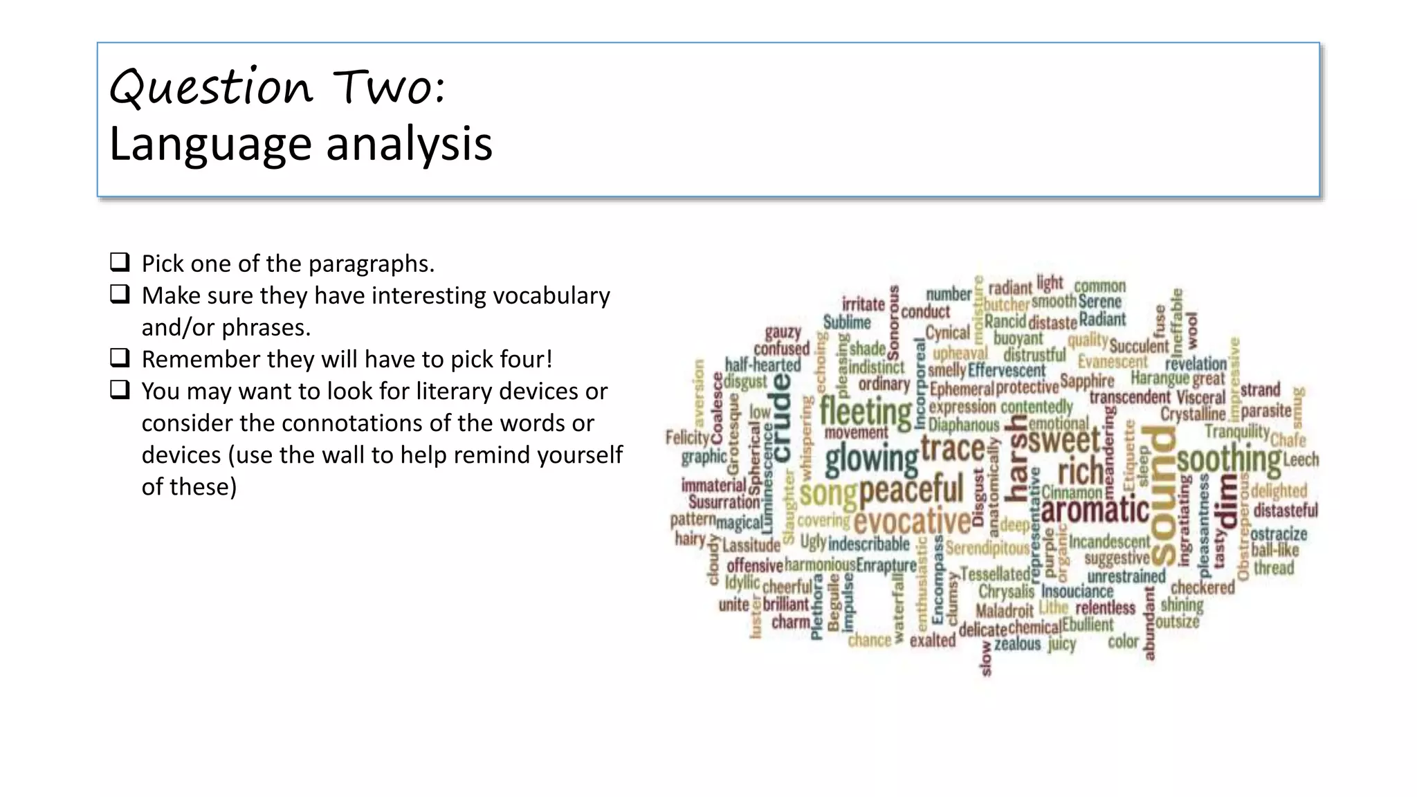 Question Two:
Language analysis
 Pick one of the paragraphs.
 Make sure they have interesting vocabulary
and/or phrases.
 Remember they will have to pick four!
 You may want to look for literary devices or
consider the connotations of the words or
devices (use the wall to help remind yourself
of these)
 