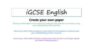 iGCSE English
Create-your-own-paper
All of you will be able to use an extract to create your own question one and two, using
your understanding of the question.
Most of you will be able to produce a mark scheme for the questions, to demonstrate
your understanding of what it required.
Some of you will be able to choose a linked extract from the bbc.co.uk foreign website
and create a linked question 3
 