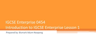 IGCSE Enterprise 0454
Introduction to IGCSE Enterprise Lesson 1
Prepared by: Bismark Adum-Kwapong
 