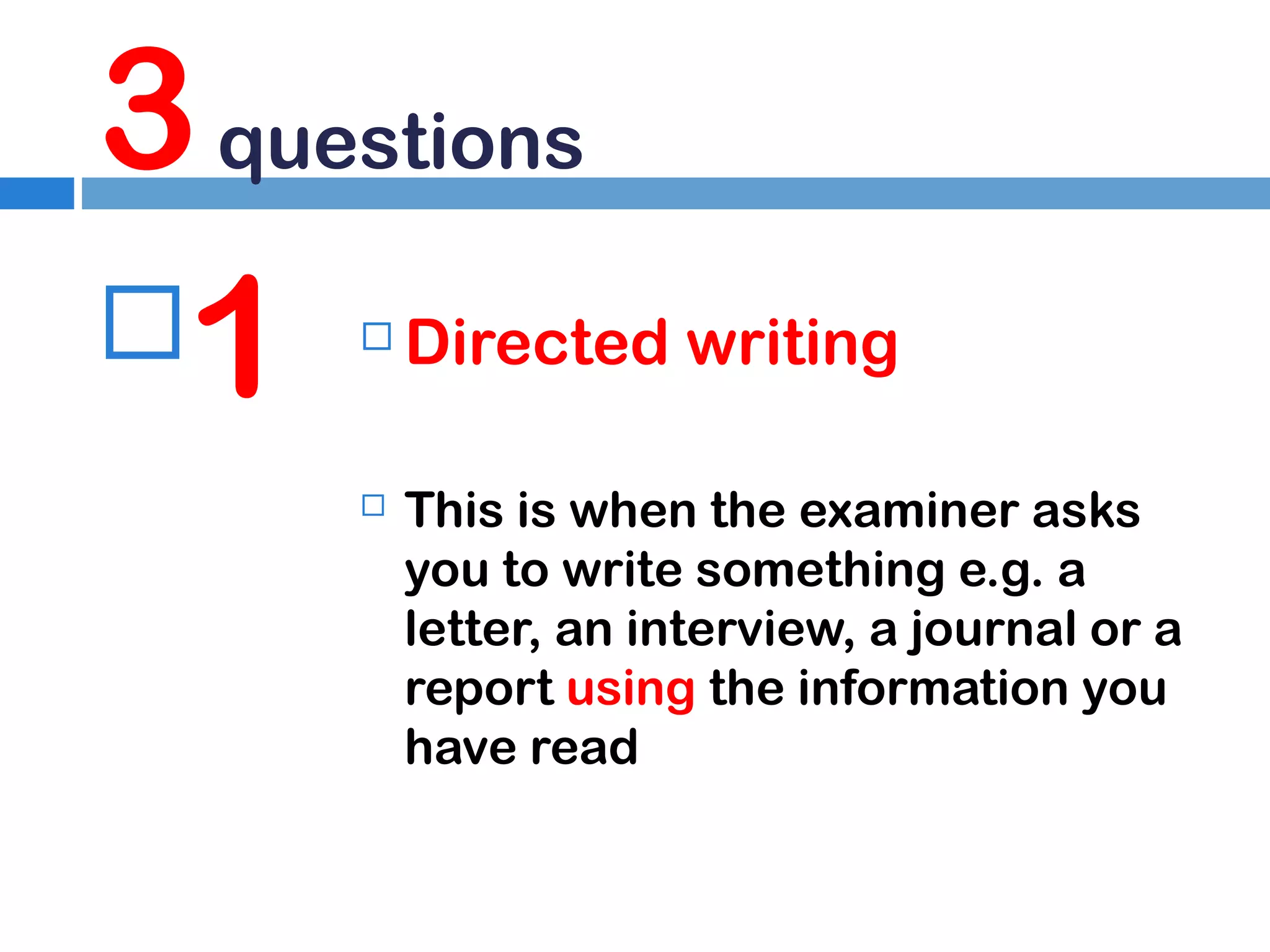 3 questions
1




Directed writing
This is when the examiner asks
you to write something e.g. a
letter, an interview, a journal or a
report using the information you
have read

 