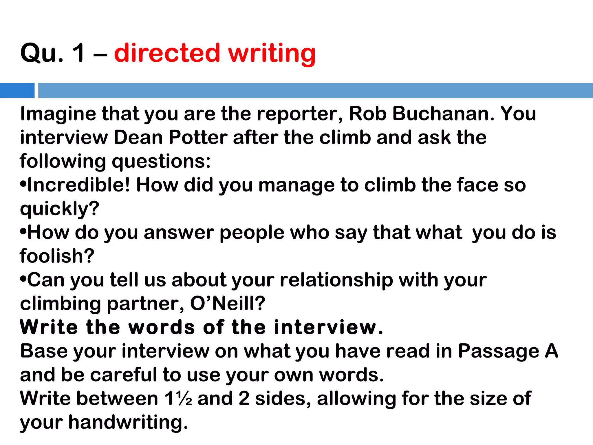Qu. 1 – directed writing
Imagine that you are the reporter, Rob Buchanan. You
interview Dean Potter after the climb and ask the
following questions:
•Incredible! How did you manage to climb the face so
quickly?
•How do you answer people who say that what you do is
foolish?
•Can you tell us about your relationship with your
climbing partner, O’Neill?
Write the words of the interview.
Base your interview on what you have read in Passage A
and be careful to use your own words.
Write between 1½ and 2 sides, allowing for the size of
your handwriting.

 