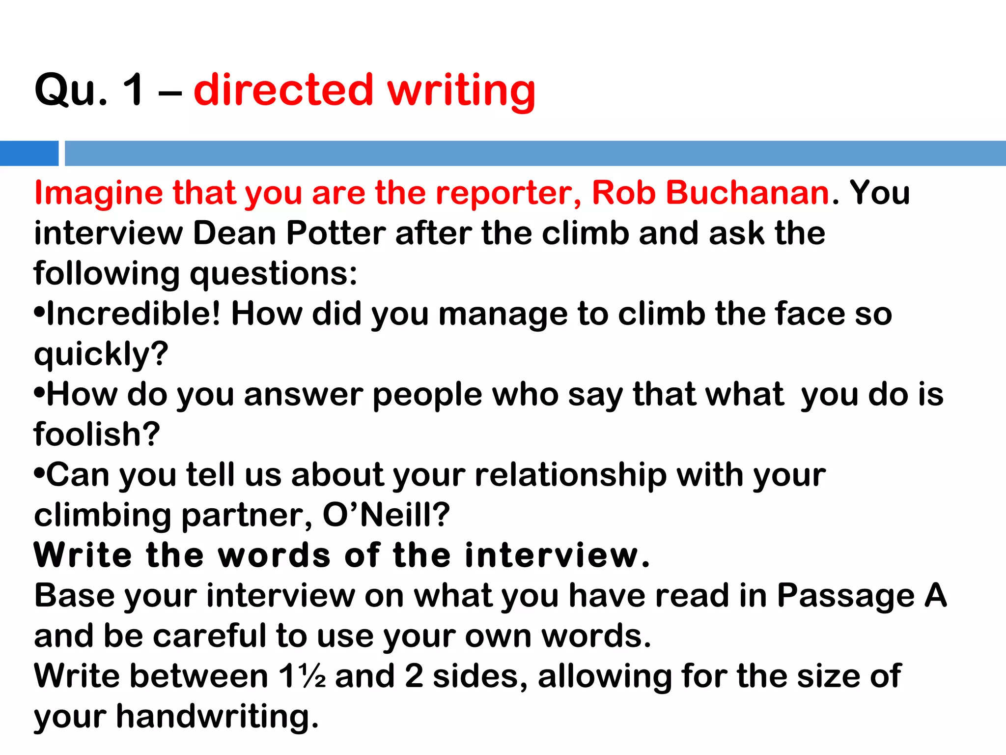 Qu. 1 – directed writing
Imagine that you are the reporter, Rob Buchanan. You
interview Dean Potter after the climb and ask the
following questions:
•Incredible! How did you manage to climb the face so
quickly?
•How do you answer people who say that what you do is
foolish?
•Can you tell us about your relationship with your
climbing partner, O’Neill?
Write the words of the interview.
Base your interview on what you have read in Passage A
and be careful to use your own words.
Write between 1½ and 2 sides, allowing for the size of
your handwriting.

 