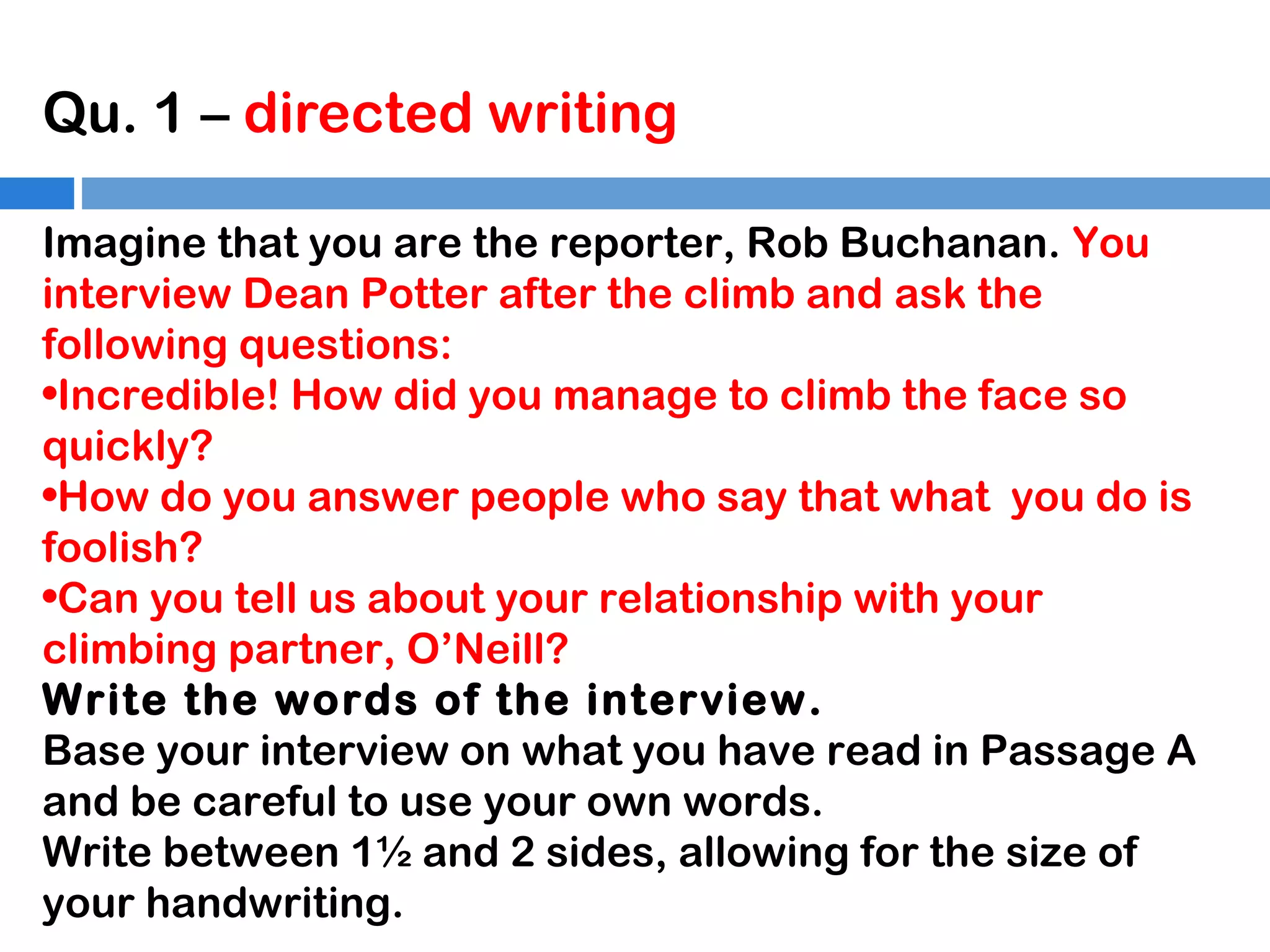 Qu. 1 – directed writing
Imagine that you are the reporter, Rob Buchanan. You
interview Dean Potter after the climb and ask the
following questions:
•Incredible! How did you manage to climb the face so
quickly?
•How do you answer people who say that what you do is
foolish?
•Can you tell us about your relationship with your
climbing partner, O’Neill?
Write the words of the interview.
Base your interview on what you have read in Passage A
and be careful to use your own words.
Write between 1½ and 2 sides, allowing for the size of
your handwriting.

 
