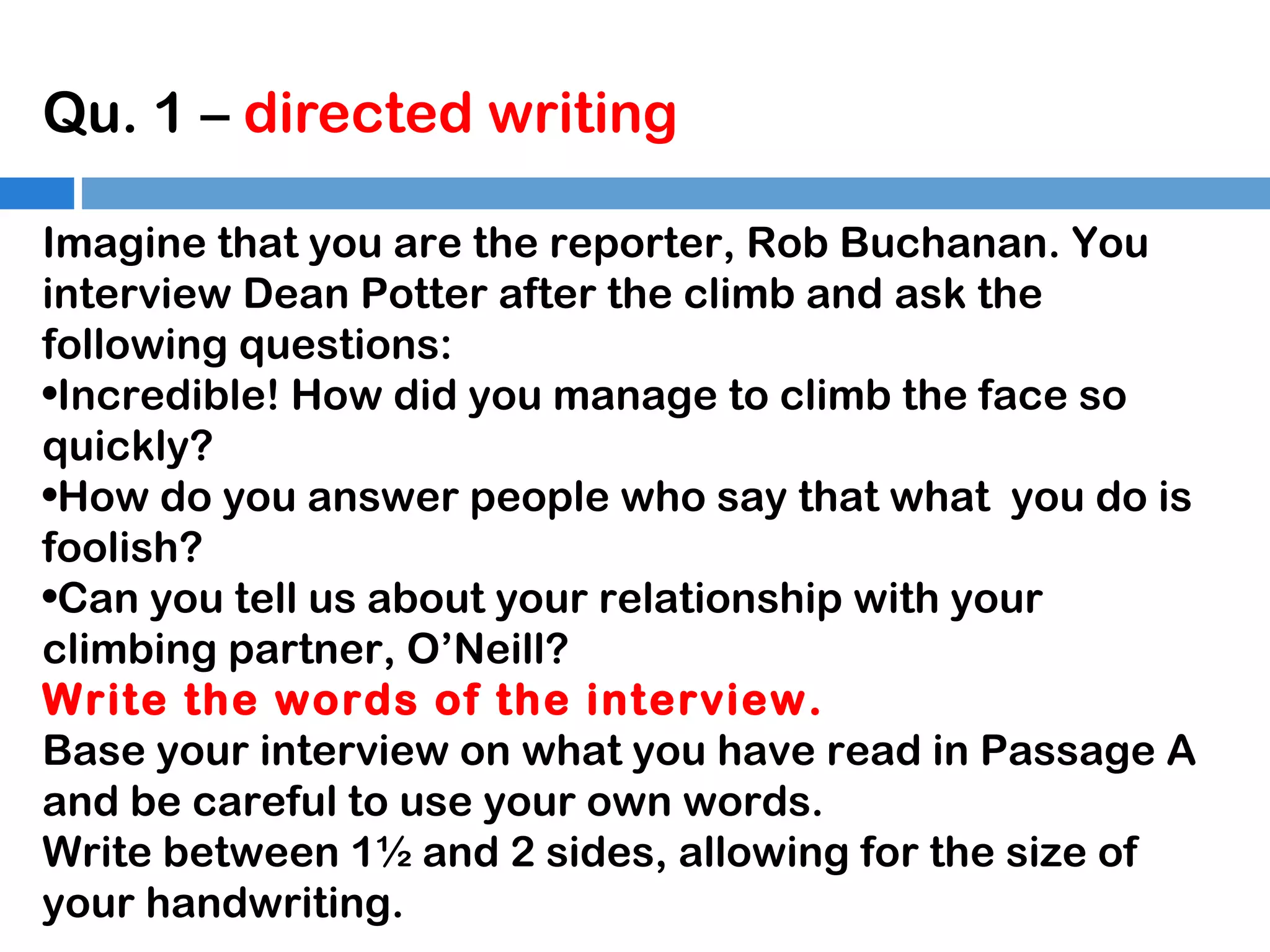 Qu. 1 – directed writing
Imagine that you are the reporter, Rob Buchanan. You
interview Dean Potter after the climb and ask the
following questions:
•Incredible! How did you manage to climb the face so
quickly?
•How do you answer people who say that what you do is
foolish?
•Can you tell us about your relationship with your
climbing partner, O’Neill?
Write the words of the interview.
Base your interview on what you have read in Passage A
and be careful to use your own words.
Write between 1½ and 2 sides, allowing for the size of
your handwriting.

 