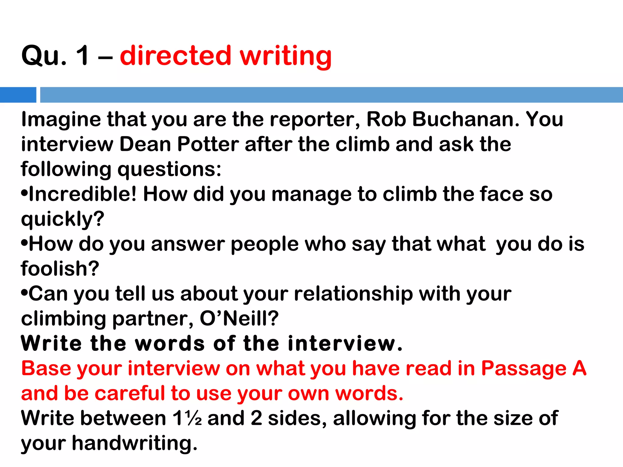 Qu. 1 – directed writing
Imagine that you are the reporter, Rob Buchanan. You
interview Dean Potter after the climb and ask the
following questions:
•Incredible! How did you manage to climb the face so
quickly?
•How do you answer people who say that what you do is
foolish?
•Can you tell us about your relationship with your
climbing partner, O’Neill?
Write the words of the interview.
Base your interview on what you have read in Passage A
and be careful to use your own words.
Write between 1½ and 2 sides, allowing for the size of
your handwriting.

 