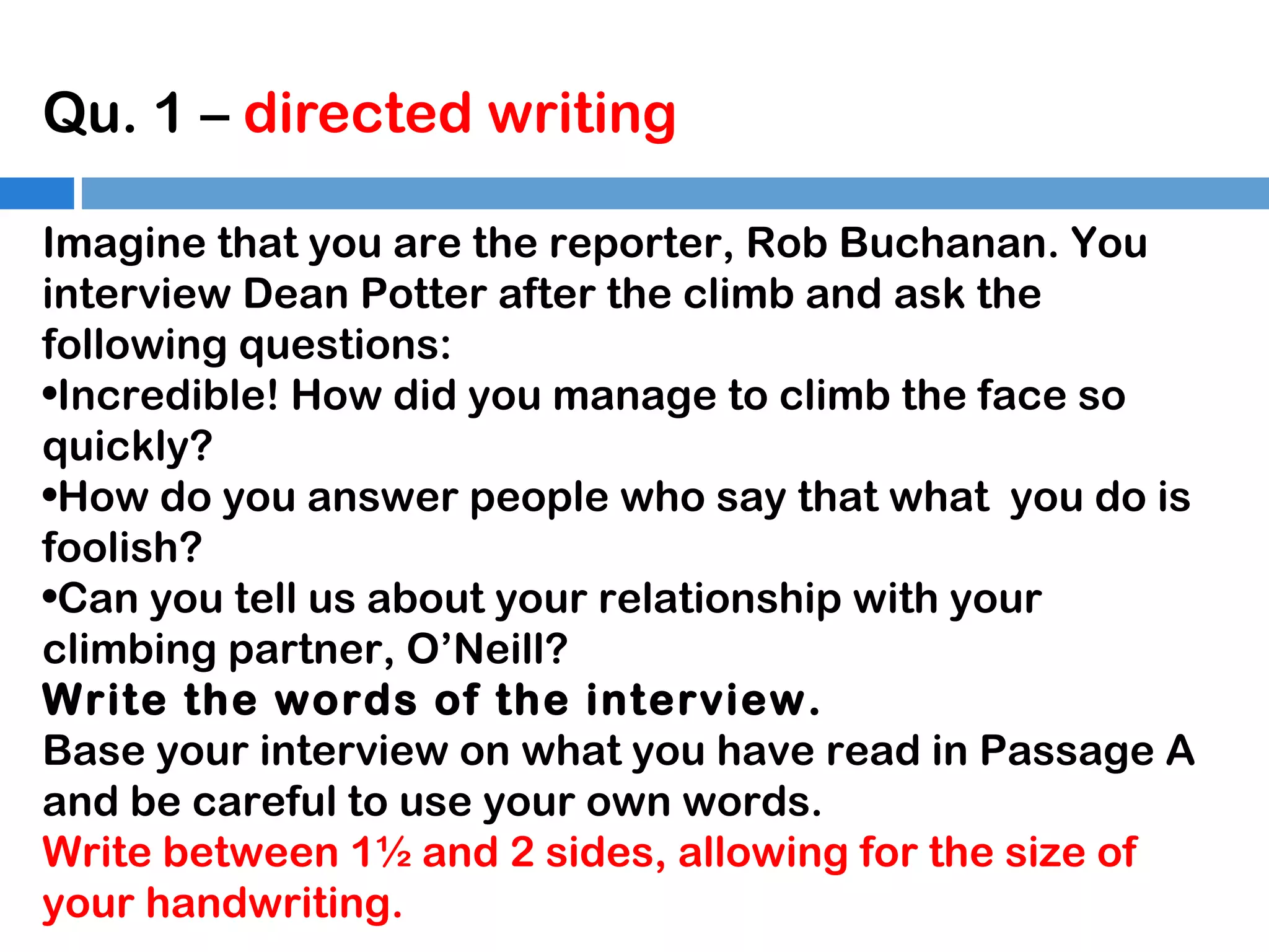 Qu. 1 – directed writing
Imagine that you are the reporter, Rob Buchanan. You
interview Dean Potter after the climb and ask the
following questions:
•Incredible! How did you manage to climb the face so
quickly?
•How do you answer people who say that what you do is
foolish?
•Can you tell us about your relationship with your
climbing partner, O’Neill?
Write the words of the interview.
Base your interview on what you have read in Passage A
and be careful to use your own words.
Write between 1½ and 2 sides, allowing for the size of
your handwriting.

 