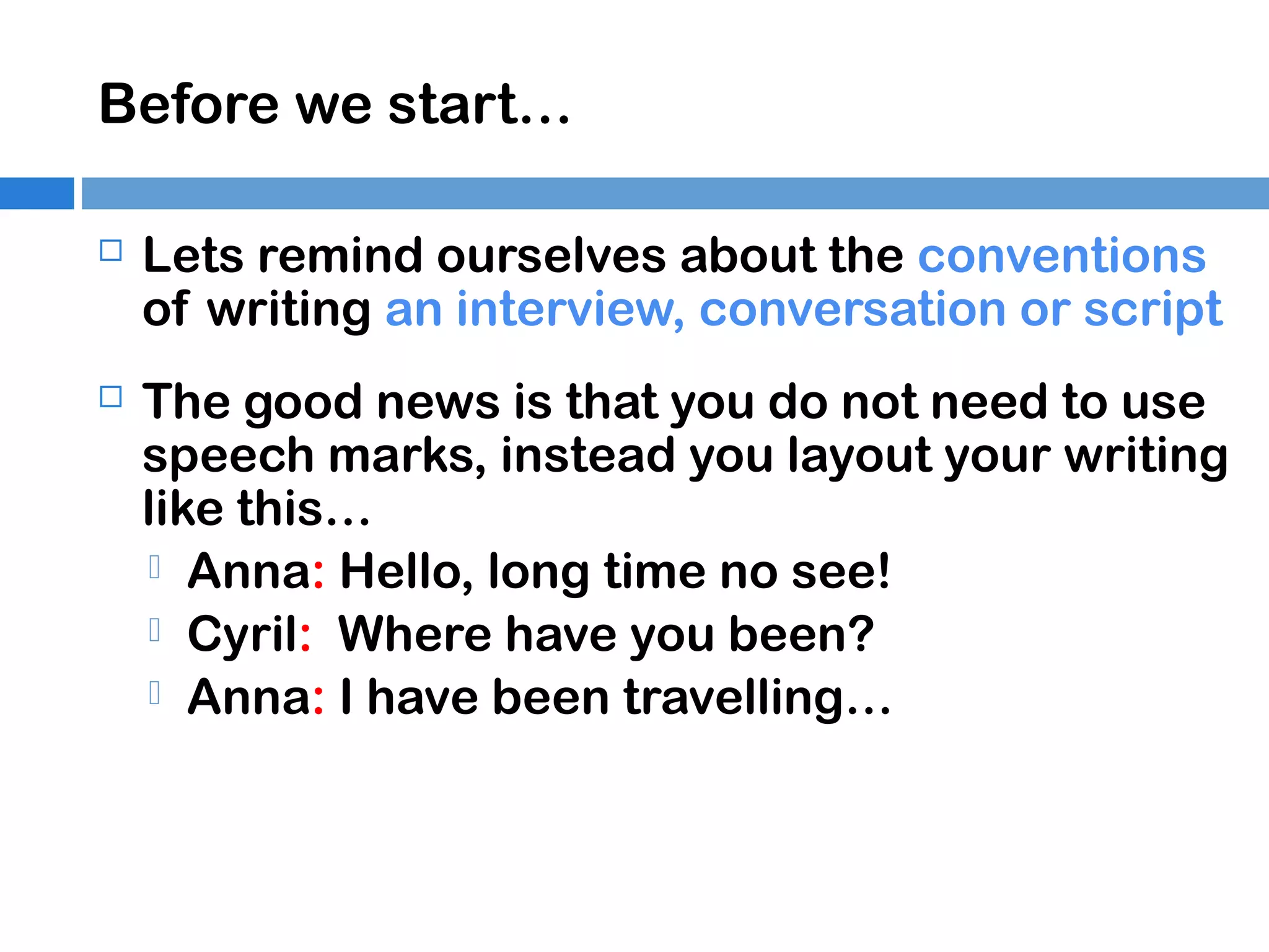 Before we start…


Lets remind ourselves about the conventions
of writing an interview, conversation or script



The good news is that you do not need to use
speech marks, instead you layout your writing
like this…
 Anna: Hello, long time no see!
 Cyril: Where have you been?
 Anna: I have been travelling…

 
