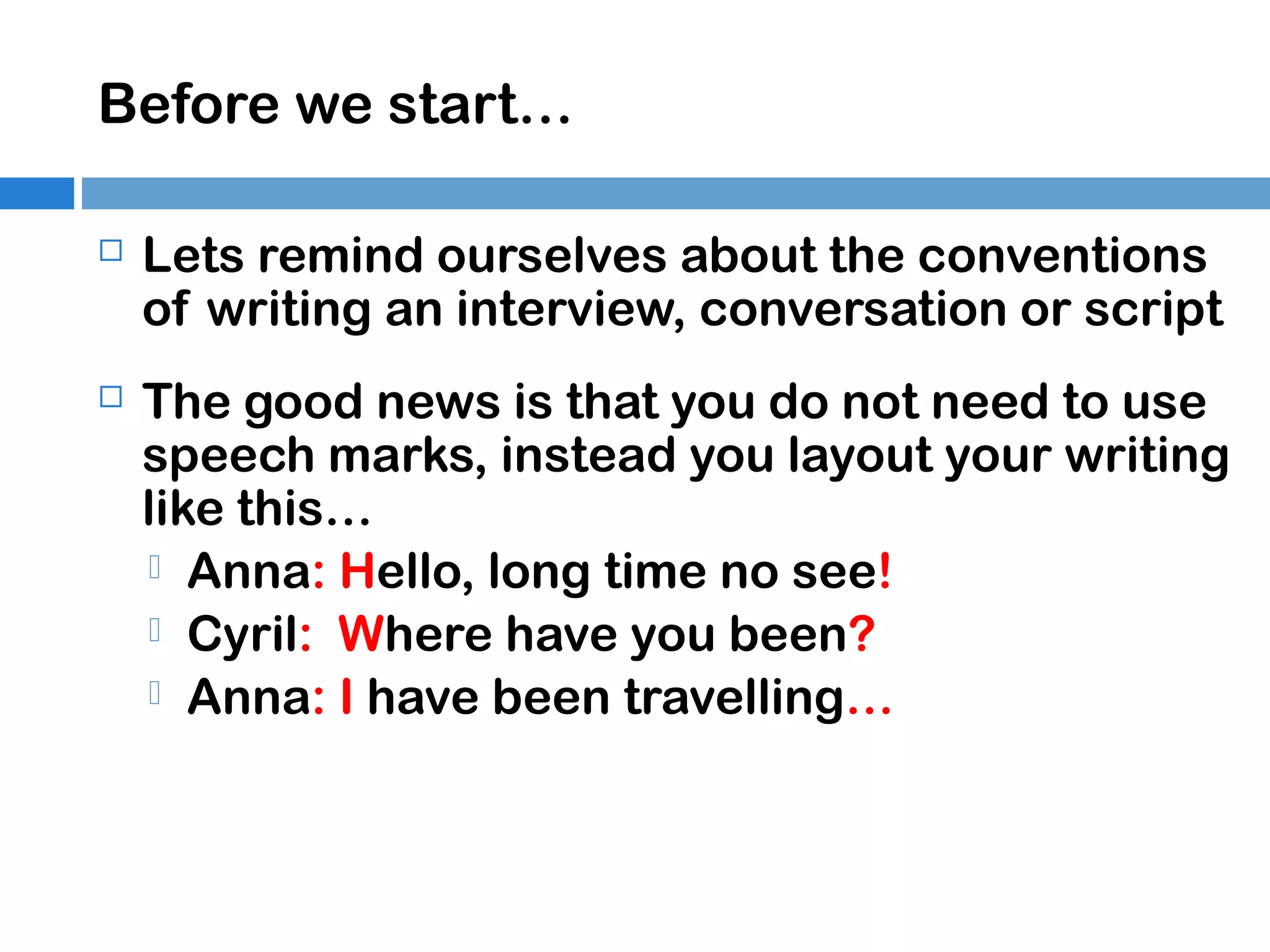 Before we start…


Lets remind ourselves about the conventions
of writing an interview, conversation or script



The good news is that you do not need to use
speech marks, instead you layout your writing
like this…
 Anna: Hello, long time no see!
 Cyril: Where have you been?
 Anna: I have been travelling…

 