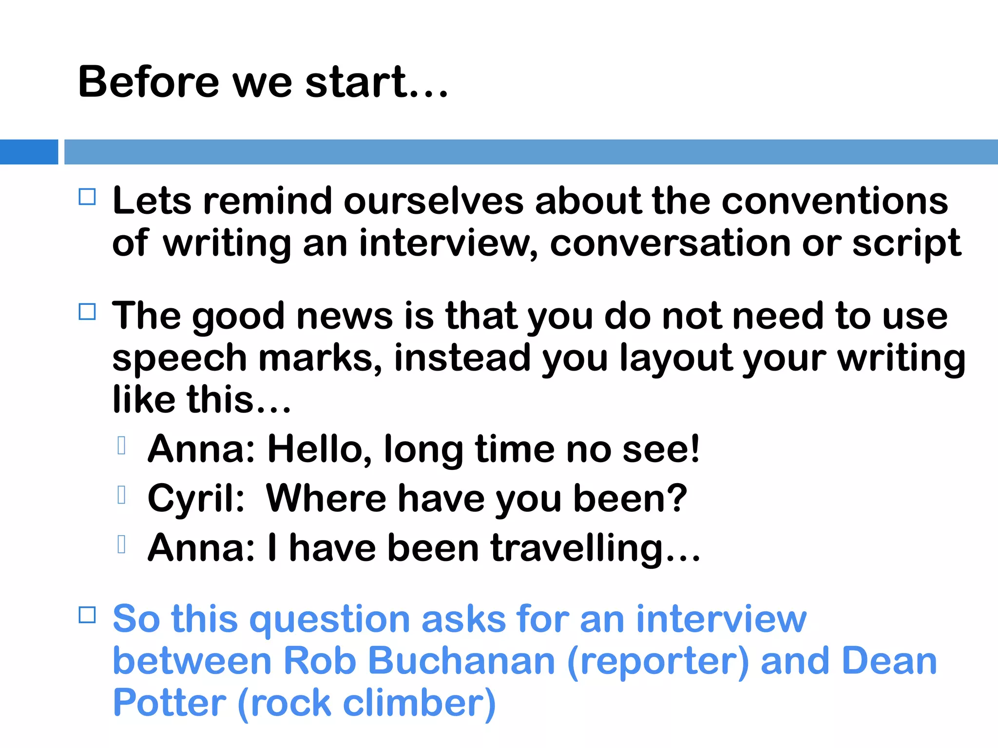 Before we start…


Lets remind ourselves about the conventions
of writing an interview, conversation or script



The good news is that you do not need to use
speech marks, instead you layout your writing
like this…
 Anna: Hello, long time no see!
 Cyril: Where have you been?
 Anna: I have been travelling…



So this question asks for an interview
between Rob Buchanan (reporter) and Dean
Potter (rock climber)

 