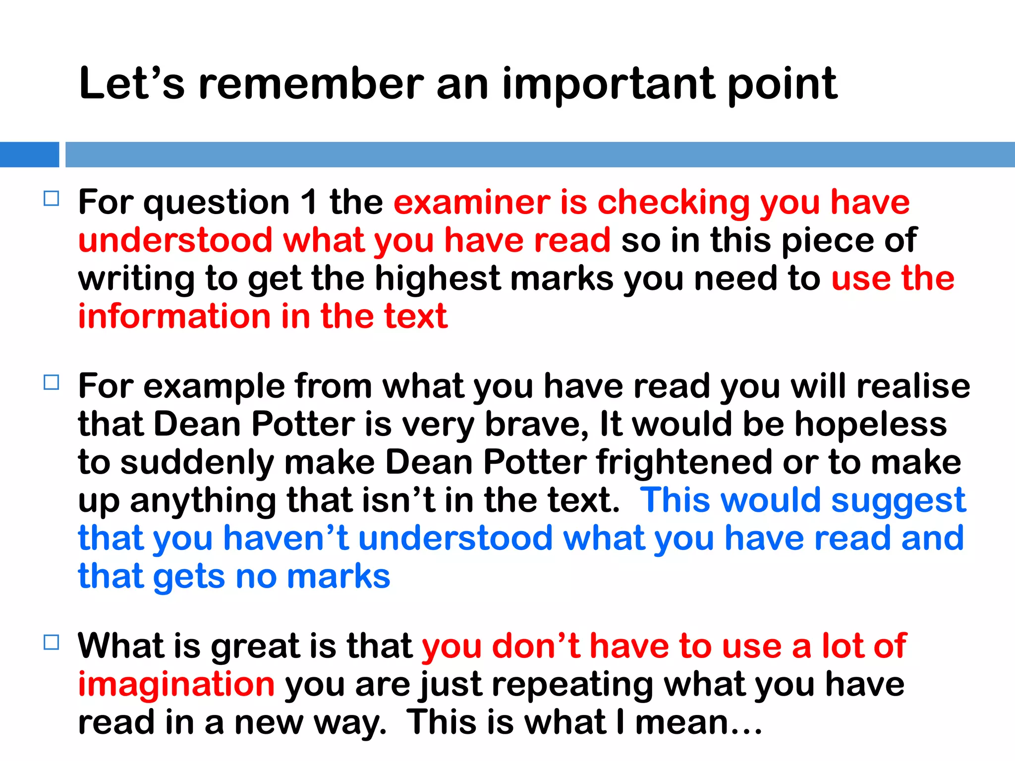 Let’s remember an important point


For question 1 the examiner is checking you have
understood what you have read so in this piece of
writing to get the highest marks you need to use the
information in the text



For example from what you have read you will realise
that Dean Potter is very brave, It would be hopeless
to suddenly make Dean Potter frightened or to make
up anything that isn’t in the text. This would suggest
that you haven’t understood what you have read and
that gets no marks



What is great is that you don’t have to use a lot of
imagination you are just repeating what you have
read in a new way. This is what I mean…

 