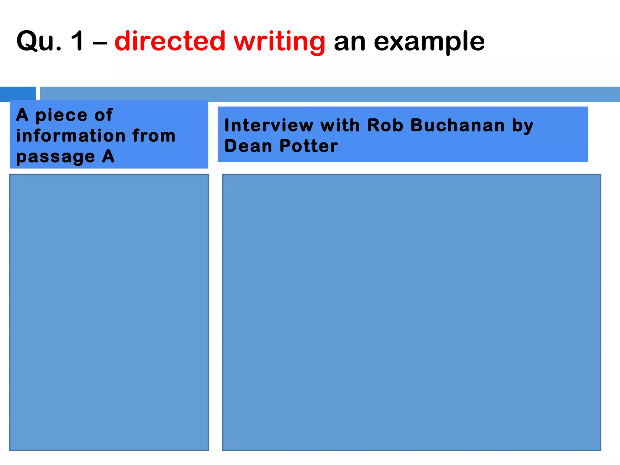 Qu. 1 – directed writing an example
A piece of
information from
passage A
“Dean Potter is a
famous rock climber
whose speciality is
speed. He often
refuses to use any
climbing equipment,
relying only on his
agility and lack of
fear.”

Interview with Rob Buchanan by
Dean Potter
Rob Buchanan: Incredible! How did you
manage to climb the face so quickly?
Dean Potter: Well speed is my thing! I always
want to climb in fastest time possible. I don’t
want to be weighed down by equipment so I
take the very least I can. It risks a bit more
than a bad sun burn but the extra time I get is
worth it. I need to stretch and warm up as
being agile is vital. I won’t fall…
Rob Buchanan: Surely that is madness?
Dean Potter: I don’t think it is mad to want to
be the best I can at rock climbing.

 