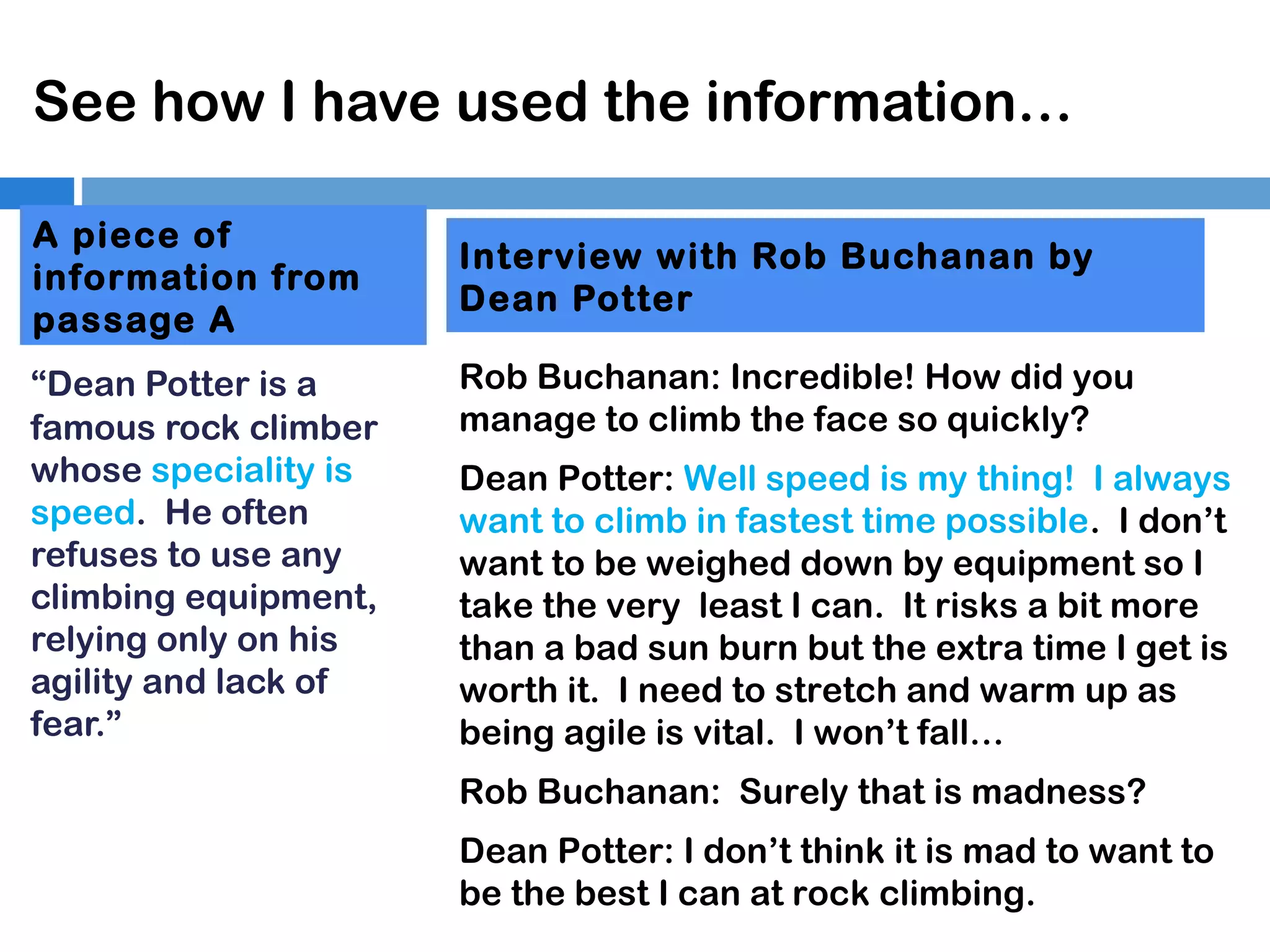 See how I have used the information…
A piece of
information from
passage A
“Dean Potter is a
famous rock climber
whose speciality is
speed. He often
refuses to use any
climbing equipment,
relying only on his
agility and lack of
fear.”

Interview with Rob Buchanan by
Dean Potter
Rob Buchanan: Incredible! How did you
manage to climb the face so quickly?
Dean Potter: Well speed is my thing! I always
want to climb in fastest time possible. I don’t
want to be weighed down by equipment so I
take the very least I can. It risks a bit more
than a bad sun burn but the extra time I get is
worth it. I need to stretch and warm up as
being agile is vital. I won’t fall…
Rob Buchanan: Surely that is madness?
Dean Potter: I don’t think it is mad to want to
be the best I can at rock climbing.

 