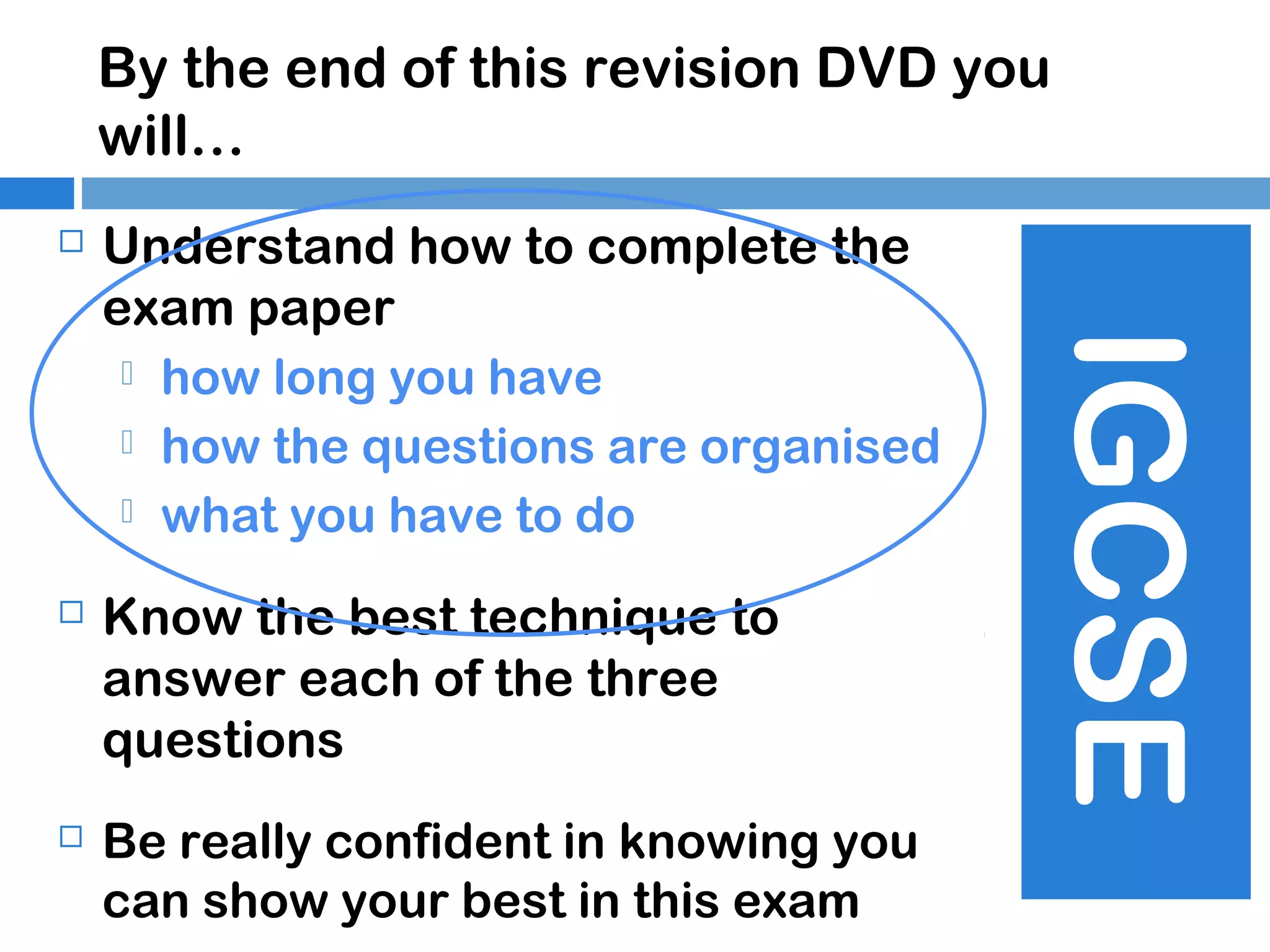 By the end of this revision DVD you
will…
Understand how to complete the
exam paper
 how long you have
 how the questions are organised
 what you have to do



Know the best technique to
answer each of the three
questions



Be really confident in knowing you
can show your best in this exam

IGCSE



 