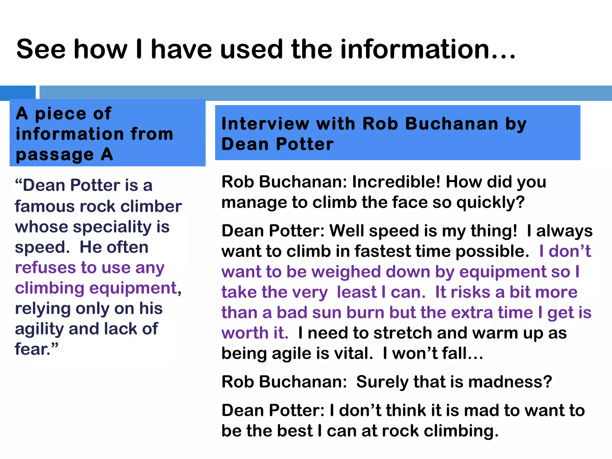 See how I have used the information…
A piece of
information from
passage A
“Dean Potter is a
famous rock climber
whose speciality is
speed. He often
refuses to use any
climbing equipment,
relying only on his
agility and lack of
fear.”

Interview with Rob Buchanan by
Dean Potter
Rob Buchanan: Incredible! How did you
manage to climb the face so quickly?
Dean Potter: Well speed is my thing! I always
want to climb in fastest time possible. I don’t
want to be weighed down by equipment so I
take the very least I can. It risks a bit more
than a bad sun burn but the extra time I get is
worth it. I need to stretch and warm up as
being agile is vital. I won’t fall…
Rob Buchanan: Surely that is madness?
Dean Potter: I don’t think it is mad to want to
be the best I can at rock climbing.

 