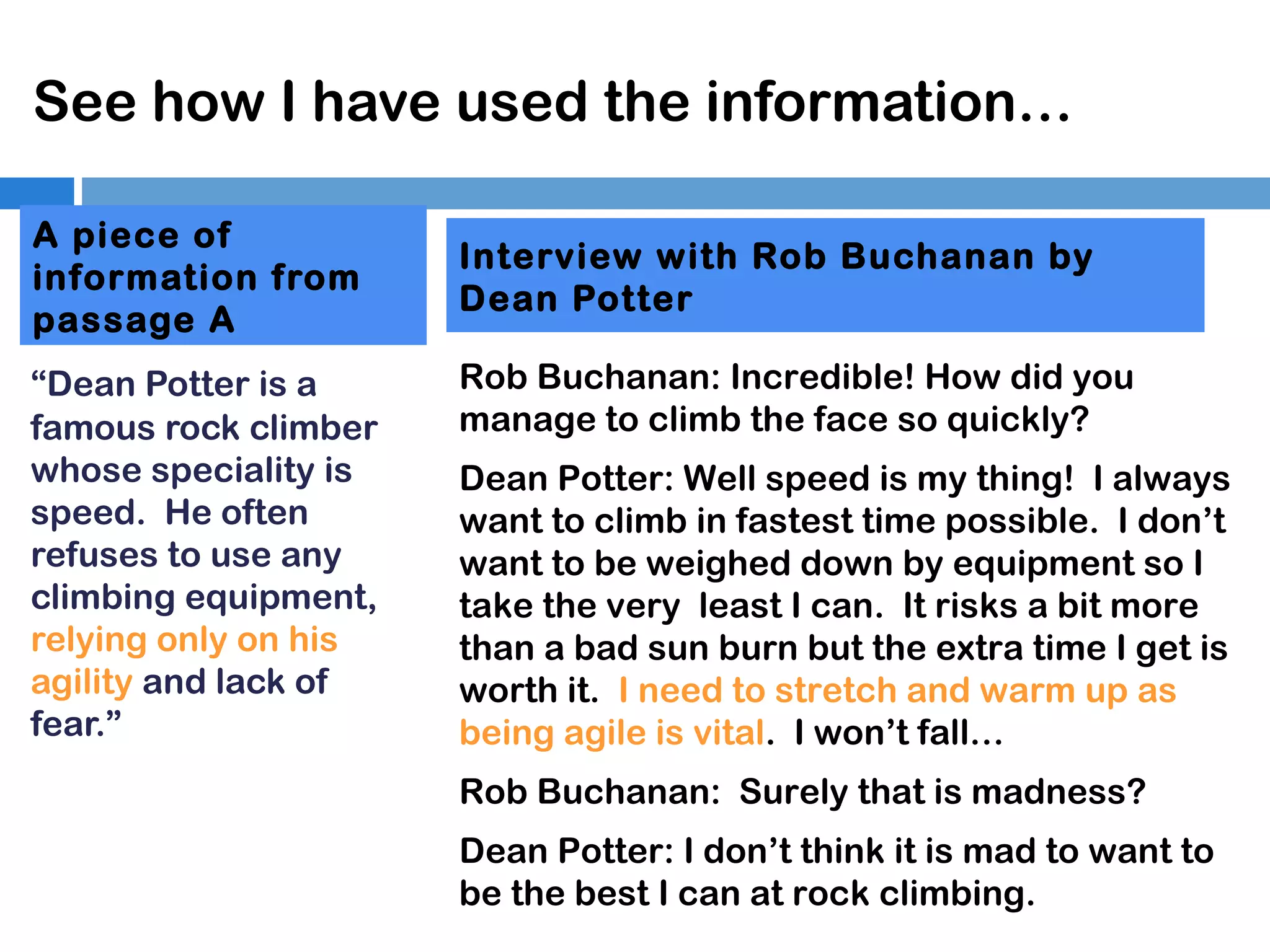 See how I have used the information…
A piece of
information from
passage A
“Dean Potter is a
famous rock climber
whose speciality is
speed. He often
refuses to use any
climbing equipment,
relying only on his
agility and lack of
fear.”

Interview with Rob Buchanan by
Dean Potter
Rob Buchanan: Incredible! How did you
manage to climb the face so quickly?
Dean Potter: Well speed is my thing! I always
want to climb in fastest time possible. I don’t
want to be weighed down by equipment so I
take the very least I can. It risks a bit more
than a bad sun burn but the extra time I get is
worth it. I need to stretch and warm up as
being agile is vital. I won’t fall…
Rob Buchanan: Surely that is madness?
Dean Potter: I don’t think it is mad to want to
be the best I can at rock climbing.

 