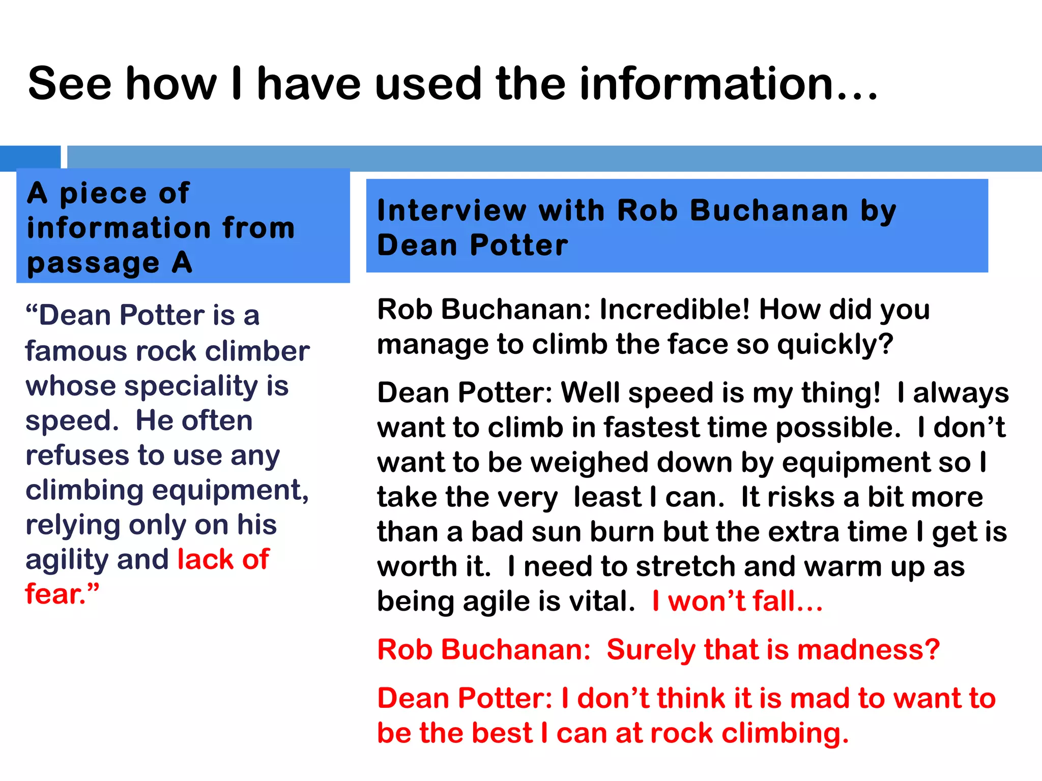 See how I have used the information…
A piece of
information from
passage A
“Dean Potter is a
famous rock climber
whose speciality is
speed. He often
refuses to use any
climbing equipment,
relying only on his
agility and lack of
fear.”

Interview with Rob Buchanan by
Dean Potter
Rob Buchanan: Incredible! How did you
manage to climb the face so quickly?
Dean Potter: Well speed is my thing! I always
want to climb in fastest time possible. I don’t
want to be weighed down by equipment so I
take the very least I can. It risks a bit more
than a bad sun burn but the extra time I get is
worth it. I need to stretch and warm up as
being agile is vital. I won’t fall…
Rob Buchanan: Surely that is madness?
Dean Potter: I don’t think it is mad to want to
be the best I can at rock climbing.

 