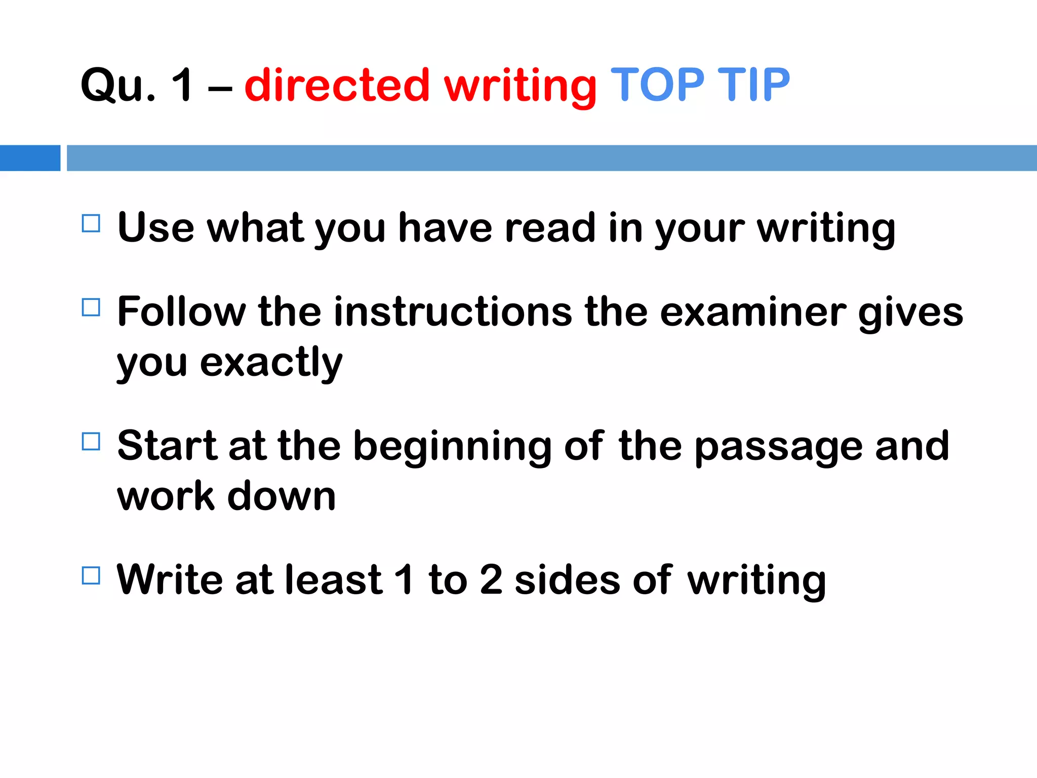 Qu. 1 – directed writing TOP TIP


Use what you have read in your writing



Follow the instructions the examiner gives
you exactly



Start at the beginning of the passage and
work down



Write at least 1 to 2 sides of writing

 