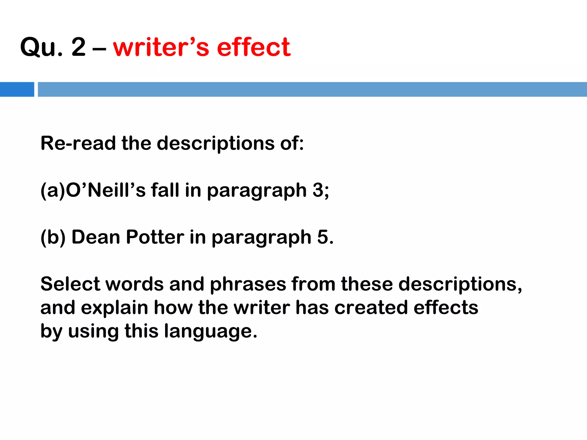 Qu. 2 – writer’s effect

Re-read the descriptions of:
(a)O’Neill’s fall in paragraph 3;
(b) Dean Potter in paragraph 5.
Select words and phrases from these descriptions,
and explain how the writer has created effects
by using this language.

 