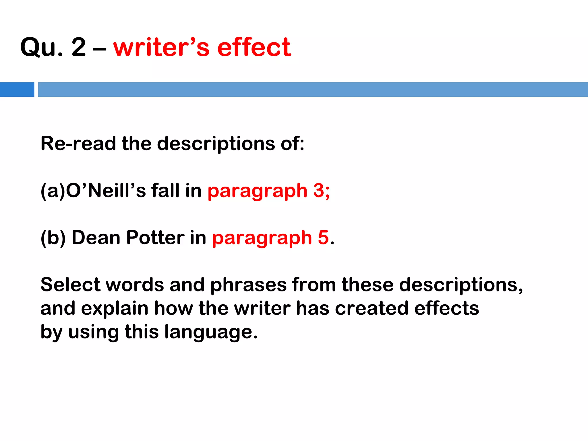 Qu. 2 – writer’s effect

Re-read the descriptions of:
(a)O’Neill’s fall in paragraph 3;
(b) Dean Potter in paragraph 5.
Select words and phrases from these descriptions,
and explain how the writer has created effects
by using this language.

 
