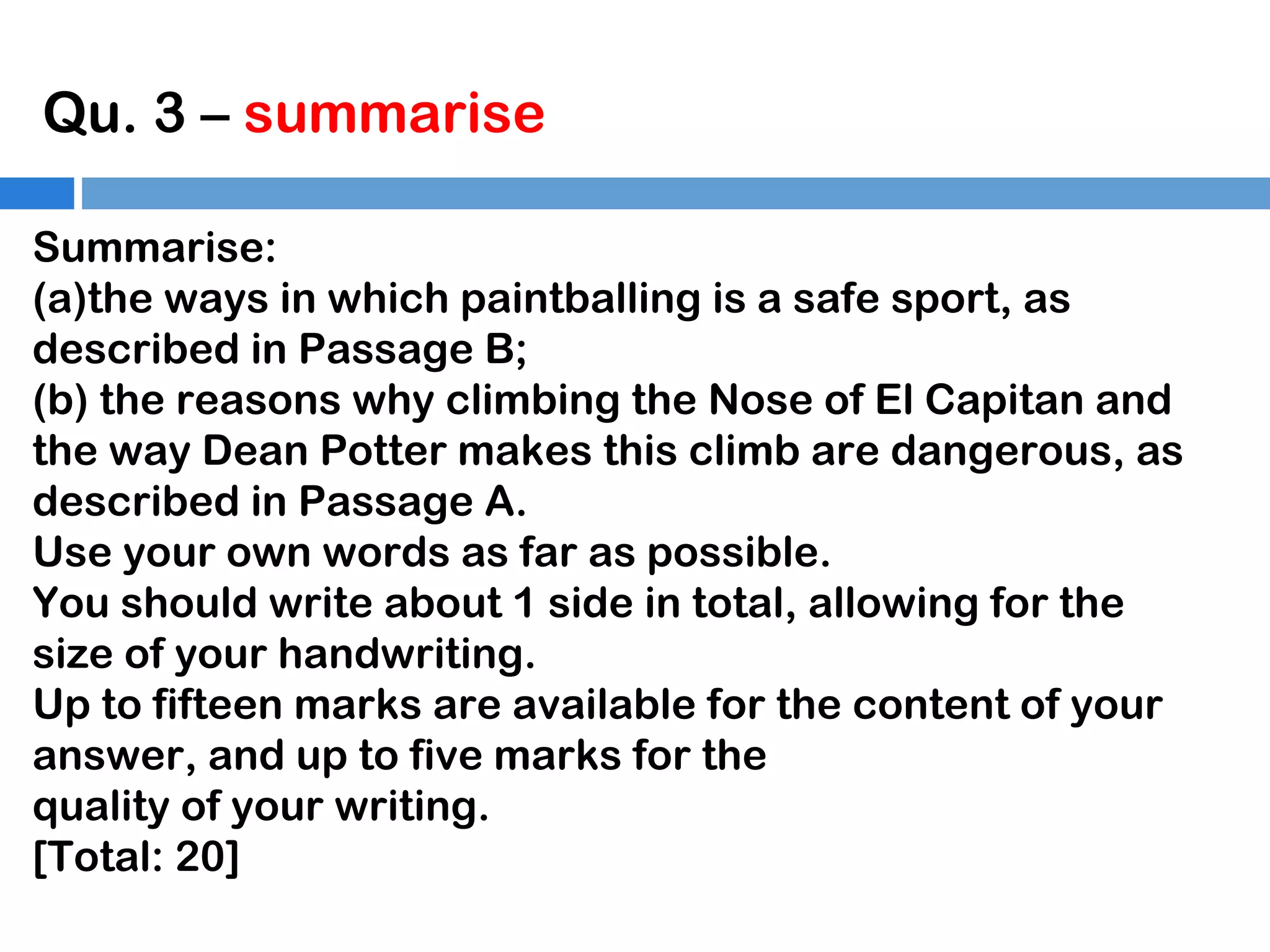 Qu. 3 – summarise
Summarise:
(a)the ways in which paintballing is a safe sport, as
described in Passage B;
(b) the reasons why climbing the Nose of El Capitan and
the way Dean Potter makes this climb are dangerous, as
described in Passage A.
Use your own words as far as possible.
You should write about 1 side in total, allowing for the
size of your handwriting.
Up to fifteen marks are available for the content of your
answer, and up to five marks for the
quality of your writing.
[Total: 20]

 