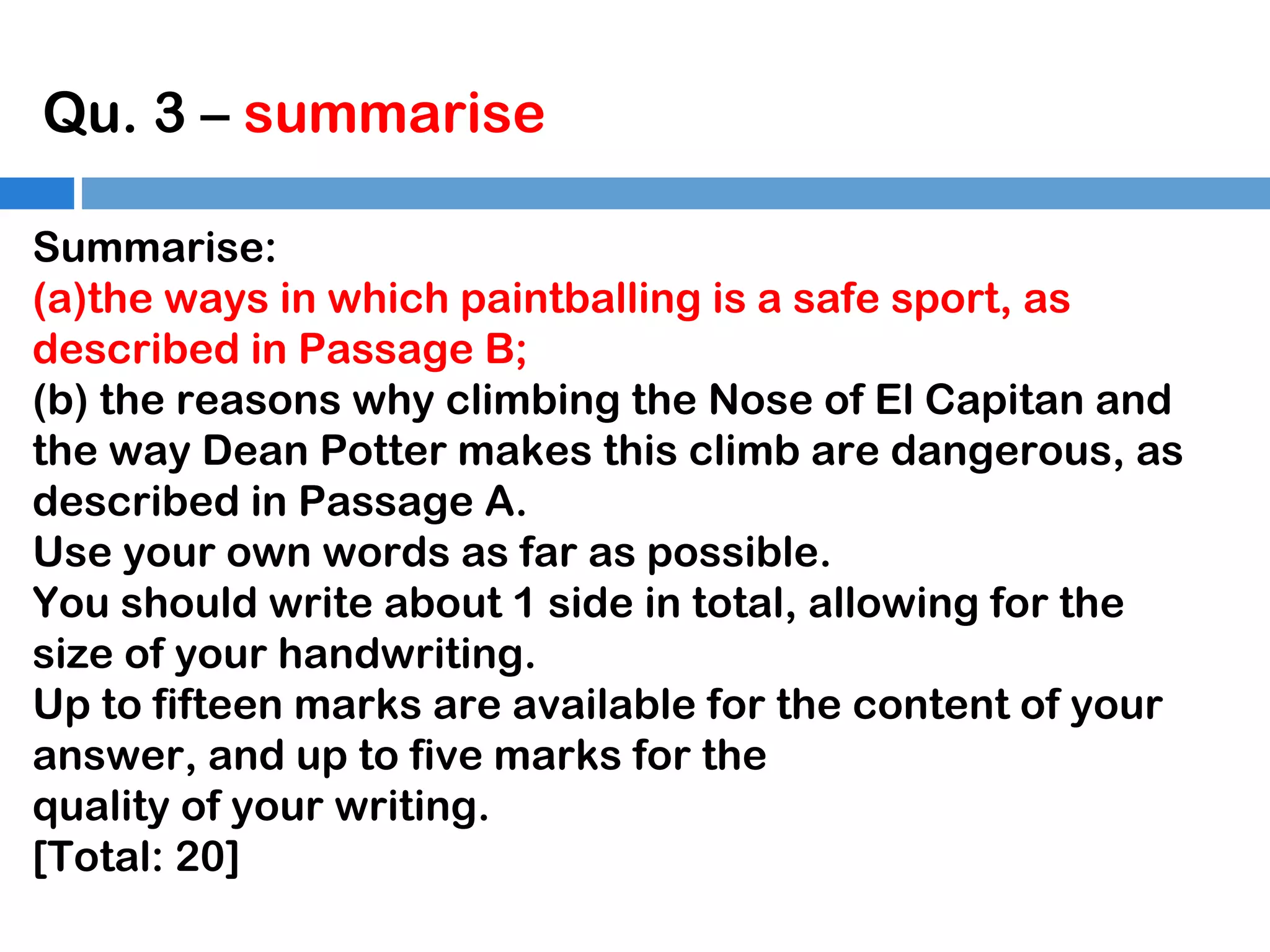 Qu. 3 – summarise
Summarise:
(a)the ways in which paintballing is a safe sport, as
described in Passage B;
(b) the reasons why climbing the Nose of El Capitan and
the way Dean Potter makes this climb are dangerous, as
described in Passage A.
Use your own words as far as possible.
You should write about 1 side in total, allowing for the
size of your handwriting.
Up to fifteen marks are available for the content of your
answer, and up to five marks for the
quality of your writing.
[Total: 20]

 