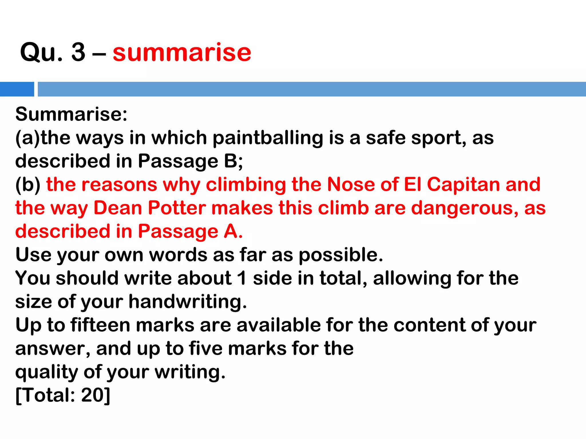Qu. 3 – summarise
Summarise:
(a)the ways in which paintballing is a safe sport, as
described in Passage B;
(b) the reasons why climbing the Nose of El Capitan and
the way Dean Potter makes this climb are dangerous, as
described in Passage A.
Use your own words as far as possible.
You should write about 1 side in total, allowing for the
size of your handwriting.
Up to fifteen marks are available for the content of your
answer, and up to five marks for the
quality of your writing.
[Total: 20]

 