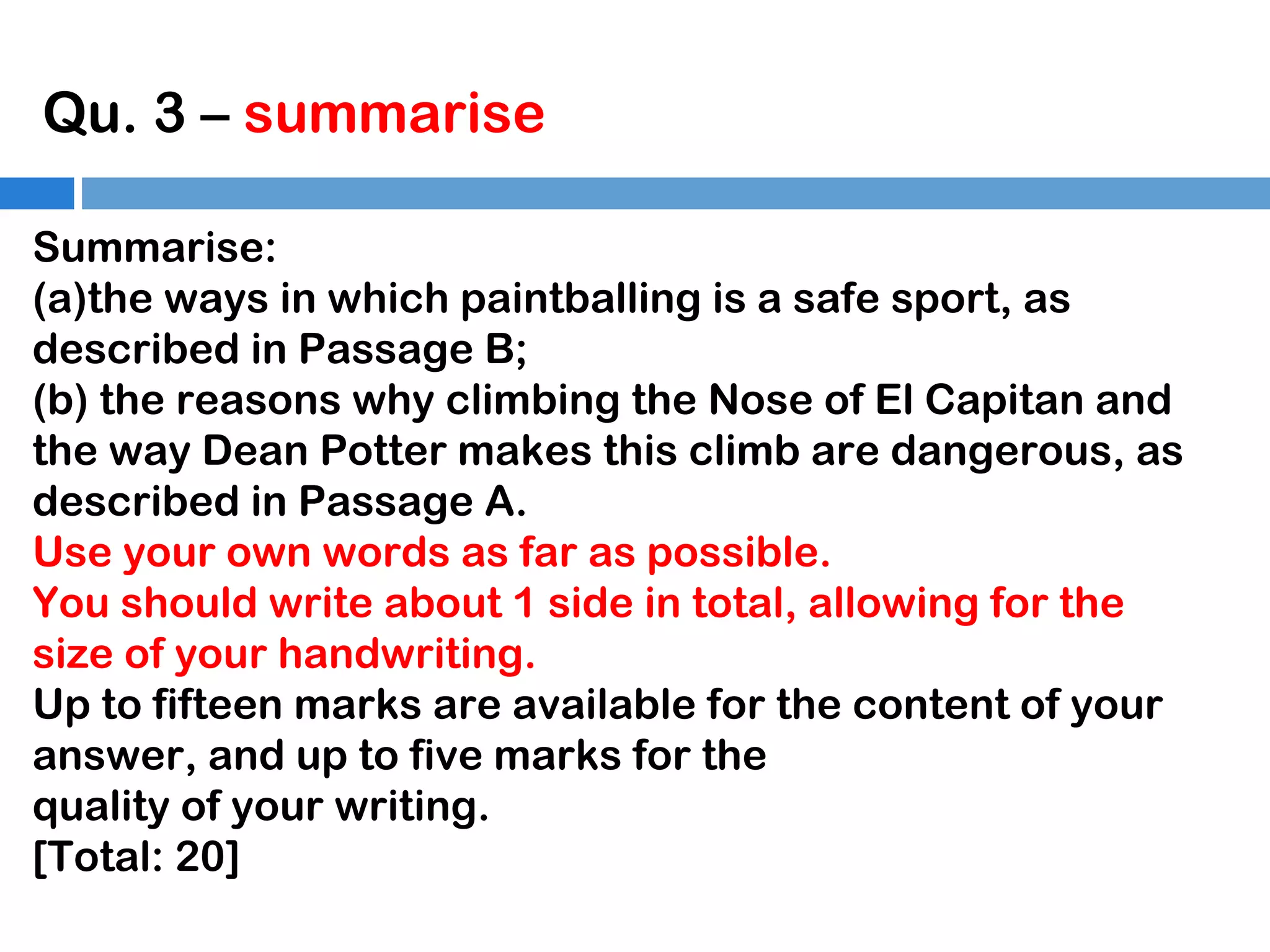 Qu. 3 – summarise
Summarise:
(a)the ways in which paintballing is a safe sport, as
described in Passage B;
(b) the reasons why climbing the Nose of El Capitan and
the way Dean Potter makes this climb are dangerous, as
described in Passage A.
Use your own words as far as possible.
You should write about 1 side in total, allowing for the
size of your handwriting.
Up to fifteen marks are available for the content of your
answer, and up to five marks for the
quality of your writing.
[Total: 20]

 