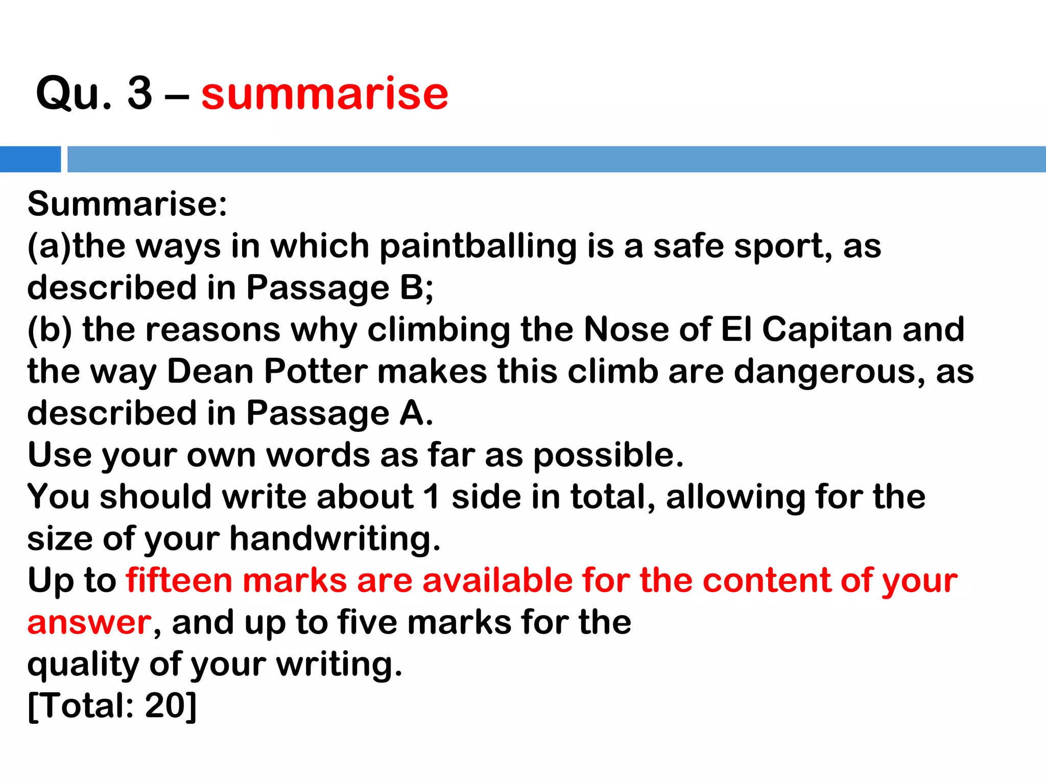 Qu. 3 – summarise
Summarise:
(a)the ways in which paintballing is a safe sport, as
described in Passage B;
(b) the reasons why climbing the Nose of El Capitan and
the way Dean Potter makes this climb are dangerous, as
described in Passage A.
Use your own words as far as possible.
You should write about 1 side in total, allowing for the
size of your handwriting.
Up to fifteen marks are available for the content of your
answer, and up to five marks for the
quality of your writing.
[Total: 20]

 