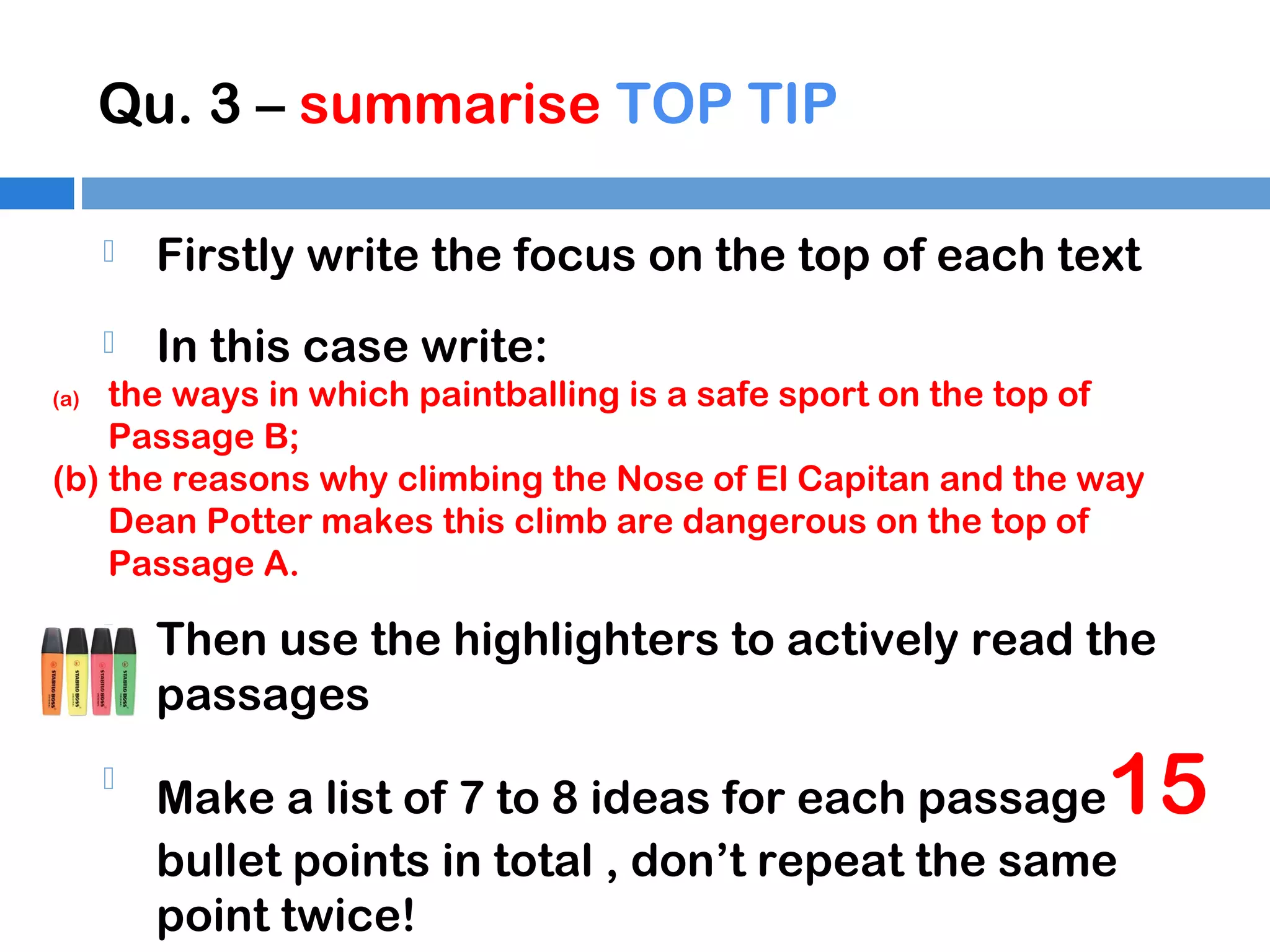 Qu. 3 – summarise TOP TIP


Firstly write the focus on the top of each text



In this case write:

the ways in which paintballing is a safe sport on the top of
Passage B;
(b) the reasons why climbing the Nose of El Capitan and the way
Dean Potter makes this climb are dangerous on the top of
Passage A.
(a)



Then use the highlighters to actively read the
passages



Make a list of 7 to 8 ideas for each passage
bullet points in total , don’t repeat the same
point twice!

15

 