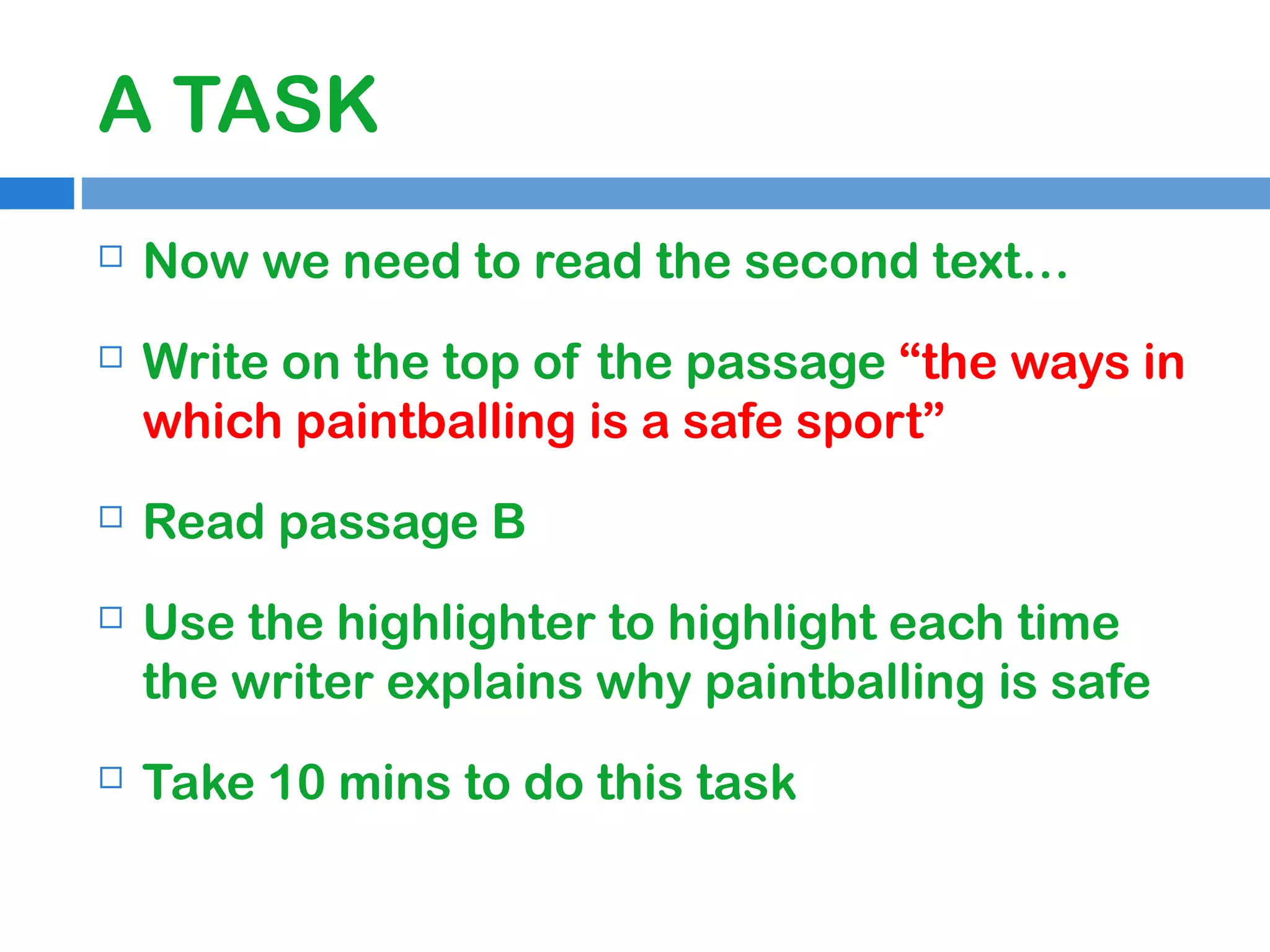 A TASK


Now we need to read the second text…



Write on the top of the passage “the ways in
which paintballing is a safe sport”



Read passage B



Use the highlighter to highlight each time
the writer explains why paintballing is safe



Take 10 mins to do this task

 