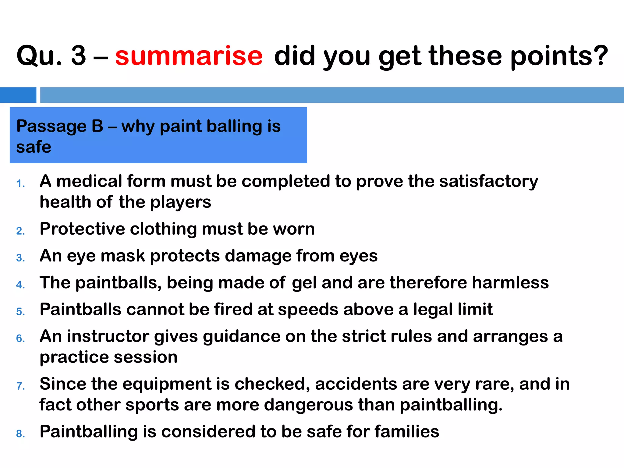 Qu. 3 – summarise did you get these points?
Passage B – why paint balling is
safe
1.

A medical form must be completed to prove the satisfactory
health of the players

2.

Protective clothing must be worn

3.

An eye mask protects damage from eyes

4.

The paintballs, being made of gel and are therefore harmless

5.

Paintballs cannot be fired at speeds above a legal limit

6.

7.

8.

An instructor gives guidance on the strict rules and arranges a
practice session
Since the equipment is checked, accidents are very rare, and in
fact other sports are more dangerous than paintballing.
Paintballing is considered to be safe for families

 