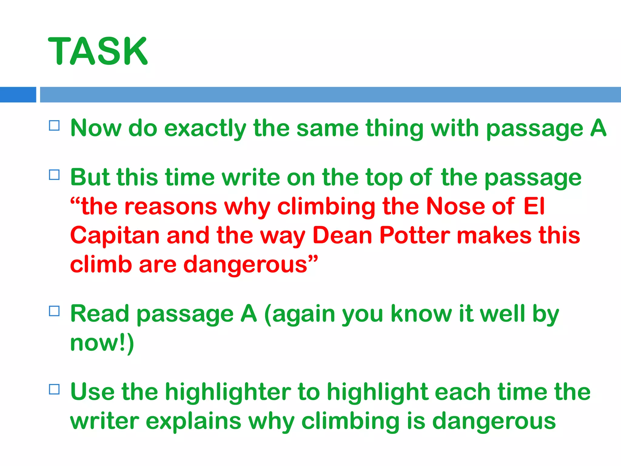 TASK


Now do exactly the same thing with passage A



But this time write on the top of the passage
“the reasons why climbing the Nose of El
Capitan and the way Dean Potter makes this
climb are dangerous”



Read passage A (again you know it well by
now!)



Use the highlighter to highlight each time the
writer explains why climbing is dangerous

 